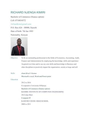 RICHARD NJENGA KIMIRI
Bachelor of Commerce (finance option)
Cell: 0718034572
ritchardkim@gmail.com
P.O. Box 628 – 00900, Nairobi
Date of birth: 7th Jan 1993
Nationality: Kenyan
Objective To be an outstanding professional in the fields of Economics, Accounting, Audit,
Finance and Administration by employing the knowledge, skills and experience
Acquired over time and to use my core skills and knowledge in Business and
other disciplines to positively impact the organization, society at large and self.
Skills clean driver’s license
Microsoft e excel, Word and Power point
Education
2012 to 2016
Co-operative University Of Kenya
Bachelor of Commerce (finance option)
KIAMBU INSTITUTE OF COMPUTER ENGINEERING
2012 (Jan-Mar)
Computer IT
KAHUHO UHURU HIGH SCHOOL
2008 to 2011
 
