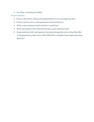  Travelling, swimming and reading
Personal attributes
 Keen on observation, learning and implementation of new knowledge and ideas
 Creative and innovative in idea generation towards productivity
 Ability to pay attention to detail and deliver to perfection
 Good at presentation and communication hence good negotiation skills
 Strong leadership skills and reputation from special recognition such as being Head Boy
in Tinganga Primary School from 2007-2008 Prefect in Kahuho Uhuru High school from
2009-2011
 