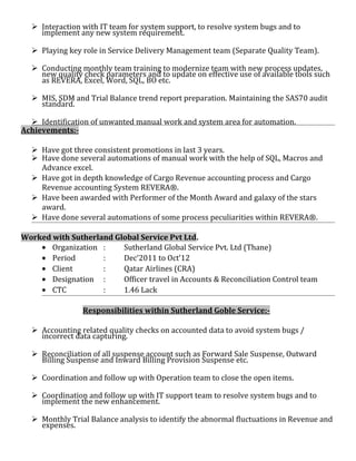  Interaction with IT team for system support, to resolve system bugs and to
implement any new system requirement.
 Playing key role in Service Delivery Management team (Separate Quality Team).
 Conducting monthly team training to modernize team with new process updates,
new quality check parameters and to update on effective use of available tools such
as REVERA, Excel, Word, SQL, BO etc.
 MIS, SDM and Trial Balance trend report preparation. Maintaining the SAS70 audit
standard.
 Identification of unwanted manual work and system area for automation.
Achievements:-
 Have got three consistent promotions in last 3 years.
 Have done several automations of manual work with the help of SQL, Macros and
Advance excel.
 Have got in depth knowledge of Cargo Revenue accounting process and Cargo
Revenue accounting System REVERA®.
 Have been awarded with Performer of the Month Award and galaxy of the stars
award.
 Have done several automations of some process peculiarities within REVERA®.
Worked with Sutherland Global Service Pvt Ltd.
• Organization : Sutherland Global Service Pvt. Ltd (Thane)
• Period : Dec’2011 to Oct’12
• Client : Qatar Airlines (CRA)
• Designation : Officer travel in Accounts & Reconciliation Control team
• CTC : 1.46 Lack
Responsibilities within Sutherland Goble Service:-
 Accounting related quality checks on accounted data to avoid system bugs /
incorrect data capturing.
 Reconciliation of all suspense account such as Forward Sale Suspense, Outward
Billing Suspense and Inward Billing Provision Suspense etc.
 Coordination and follow up with Operation team to close the open items.
 Coordination and follow up with IT support team to resolve system bugs and to
implement the new enhancement.
 Monthly Trial Balance analysis to identify the abnormal fluctuations in Revenue and
expenses.
 