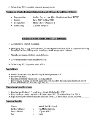  Submitting MIS report to internal management.
Previously Worked with distributorship of HPCL as Retail Store Officer:-
• Organization : Amber Gas service (Gas distributorship of HPCL)
• Period : June 2009 to Nov’2011
• Designation : Store officer (Account )
• Last Salary : 1.2 lack per year
Responsibilities within Ambar Gas Services:-
 Assistance to branch manager.
 Managing day to day work of retail distributorship such as walk in customer dealing,
Bank operations, Billing, data punching, work assignment to team.
 Warehouse reconciliation on daily basis.
 Account finalization on monthly basis.
 Submitting MIS report to head office.
Capabilities:
 Good Communication, Leadership & Management skill.
 Positive attitude.
 Have Sharp mind with quick learning ability.
 Proven data mining skill with excellent command in data analysis tool such as MS
Excel, MS Word, MS Macros, SQL and BO.
Educational qualification:-
 Graduation (B. Com) From University of Allahabad in 2009
 Intermediate passed with first division from U.P. Education Board in 2005.
 High school passed with second division from U.P. Education Board in 2003.
Personal Profile:
Name : Mohd. Adil Rasheed
Father’s Name : Mr. Mohd Saleem
Date of Birth : 1st
June 1987
Sex : Male
 