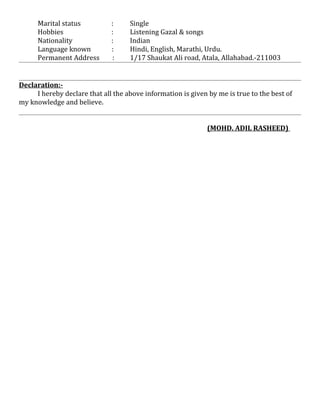 Marital status : Single
Hobbies : Listening Gazal & songs
Nationality : Indian
Language known : Hindi, English, Marathi, Urdu.
Permanent Address : 1/17 Shaukat Ali road, Atala, Allahabad.-211003
Declaration:-
I hereby declare that all the above information is given by me is true to the best of
my knowledge and believe.
(MOHD. ADIL RASHEED)
 