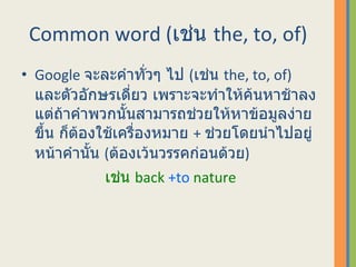 Common word  ( เช่น  the, to, of)  Google  จะละคำทั่วๆ ไป  ( เช่น  the, to, of)  และตัวอักษรเดี่ยว เพราะจะทำให้ค้นหาช้าลง แต่ถ้าคำพวกนั้นสามารถช่วยให้หาข้อมูลง่ายขึ้น ก็ต้องใช้เครื่องหมาย  +  ช่วยโดยนำไปอยู่หน้าคำนั้น  ( ต้องเว้นวรรคก่อนด้วย )  เช่น  back  +to  nature 