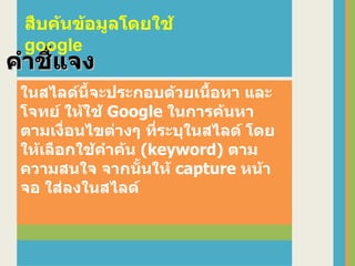 ในสไลด์นี้จะประกอบด้วยเนื้อหา และโจทย์ ให้ใช้  Google  ในการค้นหา ตามเงื่อนไขต่างๆ ที่ระบุในสไลด์ โดยให้เลือกใช้คำค้น  (keyword)  ตามความสนใจ จากนั้นให้  capture  หน้าจอ ใส่ลงในสไลด์ คำชี้แจง สืบค้นข้อมูลโดยใช้  google 