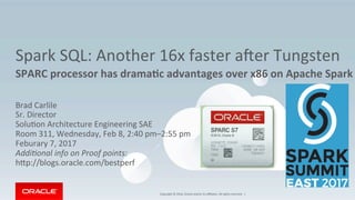 Copyright	©	2016,	Oracle	and/or	its	aﬃliates.	All	rights	reserved.		|	
Spark	SQL:	Another	16x	faster	aFer	Tungsten	
SPARC	processor	has	drama1c	advantages	over	x86	on	Apache	Spark	
	
Brad	Carlile	
Sr.	Director	
SoluKon	Architecture	Engineering	SAE	
Room	311,	Wednesday,	Feb	8,	2:40	pm–2:55	pm	
Feburary	7,	2017	
Addi$onal	info	on	Proof	points:	
hXp://blogs.oracle.com/bestperf	
	
 