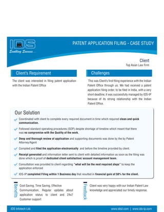 Top Asian Law Firm
Challenges
Our Solution
Coordinated with client to complete every required document in time which required clean and quick
communication.
Followed standard operating procedures (SOP) despite shortage of timeline which meant that there
was no compromise with the Quality of the work.
Deep and thorough review of application and supporting documents was done by the by Patent
Attorney/Agent
Compiled and filed the application electronically and before the timeline provided by client.
Receipt generated and information letter sent to client with detailed information as soon as the filing was
done which is proof of dedicated client satisfaction/ account management team.
Consultation was provided to client regarding “what will be the next required steps” to keep the
application enforced
IDS-IP completed Filing within 1 Business day that resulted in financial gain of 50% for the client.
Benefits
Feedback
Client
Client’s Requirement
Enabling Success...
PATENT APPLICATION FILING - CASE STUDY
The client was interested in filing patent application
with the Indian Patent Office
Cost Saving, Time Saving, Effective
Communication, Regular updates about
application status to client and 24x7
Customer support
Client was very happy with our Indian Patent Law
knowledge and appreciated our timely response.
This was Client’s first filing experience with the Indian
Patent Office through us. We had received a patent
application filing order, to be filed in India, with a very
short deadline; it was successfully managed by IDS-IP
because of its strong relationship with the Indian
Patent Office.
IDS Infotech Ltd. www.idsil.com | www.ids-ip.com
 
