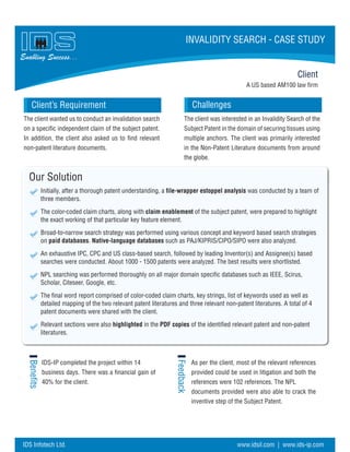 A US based AM100 law firm
Challenges
Our Solution
Initially, after a thorough patent understanding, a file-wrapper estoppel analysis was conducted by a team of
three members.
The color-coded claim charts, along with claim enablement of the subject patent, were prepared to highlight
the exact working of that particular key feature element.
Broad-to-narrow search strategy was performed using various concept and keyword based search strategies
on paid databases. Native-language databases such as PAJ/KIPRIS/CIPO/SIPO were also analyzed.
An exhaustive IPC, CPC and US class-based search, followed by leading Inventor(s) and Assignee(s) based
searches were conducted. About 1000 - 1500 patents were analyzed. The best results were shortlisted.
NPL searching was performed thoroughly on all major domain specific databases such as IEEE, Scirus,
Scholar, Citeseer, Google, etc.
The final word report comprised of color-coded claim charts, key strings, list of keywords used as well as
detailed mapping of the two relevant patent literatures and three relevant non-patent literatures. A total of 4
patent documents were shared with the client.
Relevant sections were also highlighted in the PDF copies of the identified relevant patent and non-patent
literatures.
Benefits
Feedback
Client
Client’s Requirement
Enabling Success...
INVALIDITY SEARCH - CASE STUDY
The client wanted us to conduct an invalidation search
on a specific independent claim of the subject patent.
In addition, the client also asked us to find relevant
non-patent literature documents.
IDS-IP completed the project within 14
business days. There was a financial gain of
40% for the client.
As per the client, most of the relevant references
provided could be used in litigation and both the
references were 102 references. The NPL
documents provided were also able to crack the
inventive step of the Subject Patent.
The client was interested in an Invalidity Search of the
Subject Patent in the domain of securing tissues using
multiple anchors. The client was primarily interested
in the Non-Patent Literature documents from around
the globe.
IDS Infotech Ltd. www.idsil.com | www.ids-ip.com
 