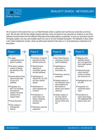 Enabling Success...
INVALIDITY SEARCH - METHODOLOGY
IDS Infotech Ltd. www.idsil.com | www.ids-ip.com
Phase I Phase IVPhase IIIPhase II
In depth
understanding of the
patent in question
File history rejection
analysis to identify
key elements of the
claims
Earliest effective filing
date and latest date
of prior art is
identified
Prepatation of a
NOT's list including
the backward
citations and family
menbers of the
Subject Patent
Group discussion
Color coding of
individual key
features
Extraction of relevant
keywords and their
technical synonyms
Patent literature
searching on
Jurisdiction specific
and paid databases
Identification of
relevant IPC, US, CPC
and other national
classes
Identification of
active assignees and
inventors
Combination of
search logics with
classes, assignees,
inventors and
keywords
Preliminary result set
preparation
Non-Patent literature
searching on domain
specific databases
Identification of
active authors,
Universities, etc.
Preliminary result set
preparation
Detailed analysis of
the preliminary result
sets of Patents and
Non-Patents to
identify most relevant
references
Citation analysis of
the most relevant
patent literatures to
uncover further prior
arts
Mapping of the
identified relevant
prior arts against the
color coded claimed
elements
Indexing the page,
column and line
number of relevant
text in the prior art
Highlighting the prior
art's PDF
Preparation of a
customized search
report
Final delivery of
search report along
with highlighted PDF
copies of prior arts
All we require for this search from you is a Patent Number and/or a specific claim set that you would like us to focus
upon. We will start with the file wrapper analysis and then a prior art search for any document or evidence of use of the
patented invention before the first effective filing date of the subject patent is conducted. In case you have been sued for
infringing a patent, you may use Invalidity search as a tool to try and invalidate that patent. The highlight of claim charts
is the "Claim Enablement" portion, where we define each element of the claim w.r.t. its functioning as mentioned in its
description.
 