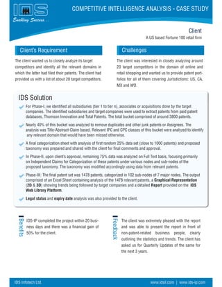 A US based Fortune 100 retail firm
Challenges
IDS Solution
For Phase-I, we identified all subsidiaries (tier 1 to tier n), associates or acquisitions done by the target
companies. The identified subsidiaries and target companies were used to extract patents from paid patent
databases, Thomson Innovation and Total Patents. The total bucket comprised of around 3800 patents.
Nearly 40% of this bucket was analyzed to remove duplicates and other junk patents or Assignees. The
analysis was Title-Abstract-Claim based. Relevant IPC and CPC classes of this bucket were analyzed to identify
any relevant domain that would have been missed otherwise.
A final categorization sheet with analysis of first random 25% data set (close to 1000 patents) and proposed
taxonomy was prepared and shared with the client for final comments and approval.
In Phase-II, upon client’s approval, remaining 75% data was analyzed on Full Text basis, focusing primarily
on Independent Claims for Categorization of these patents under various nodes and sub-nodes of the
proposed taxonomy. The taxonomy was modified accordingly using data from relevant patents.
Phase-III: The final patent set was 1478 patents, categorized in 102 sub-nodes of 7 major nodes. The output
comprised of an Excel Sheet containing analysis of the 1478 relevant patents, a Graphical Representation
(2D & 3D) showing trends being followed by target companies and a detailed Report provided on the IDS
Web Library Platform.
Legal status and expiry date analysis was also provided to the client.
Benefits
Feedback
Client
Client’s Requirement
Enabling Success...
COMPETITIVE INTELLIGENCE ANALYSIS - CASE STUDY
The client wanted us to closely analyze its target
competitors and identify all the relevant domains in
which the latter had filed their patents. The client had
provided us with a list of about 20 target competitors.
IDS-IP completed the project within 20 busi-
ness days and there was a financial gain of
50% for the client.
The client was extremely pleased with the report
and was able to present the report in front of
non-patent-related business people, clearly
outlining the statistics and trends. The client has
asked us for Quarterly Updates of the same for
the next 3 years.
The client was interested in closely analyzing around
20 target competitors in the domain of online and
retail shopping and wanted us to provide patent port-
folios for all of them covering Jurisdictions: US, CA,
MX and WO.
IDS Infotech Ltd. www.idsil.com | www.ids-ip.com
 