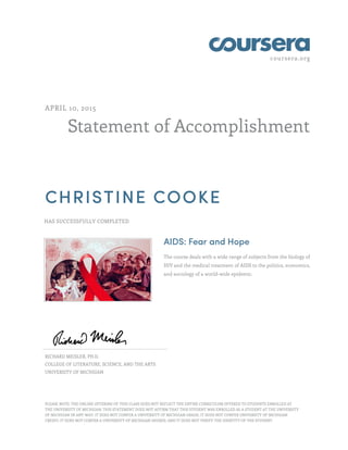coursera.org
Statement of Accomplishment
APRIL 10, 2015
CHRISTINE COOKE
HAS SUCCESSFULLY COMPLETED
AIDS: Fear and Hope
The course deals with a wide range of subjects from the biology of
HIV and the medical treatment of AIDS to the politics, economics,
and sociology of a world-wide epidemic.
RICHARD MEISLER, PH.D.
COLLEGE OF LITERATURE, SCIENCE, AND THE ARTS
UNIVERSITY OF MICHIGAN
PLEASE NOTE: THE ONLINE OFFERING OF THIS CLASS DOES NOT REFLECT THE ENTIRE CURRICULUM OFFERED TO STUDENTS ENROLLED AT
THE UNIVERSITY OF MICHIGAN. THIS STATEMENT DOES NOT AFFIRM THAT THIS STUDENT WAS ENROLLED AS A STUDENT AT THE UNIVERSITY
OF MICHIGAN IN ANY WAY. IT DOES NOT CONFER A UNIVERSITY OF MICHIGAN GRADE; IT DOES NOT CONFER UNIVERSITY OF MICHIGAN
CREDIT; IT DOES NOT CONFER A UNIVERSITY OF MICHIGAN DEGREE; AND IT DOES NOT VERIFY THE IDENTITY OF THE STUDENT.
 