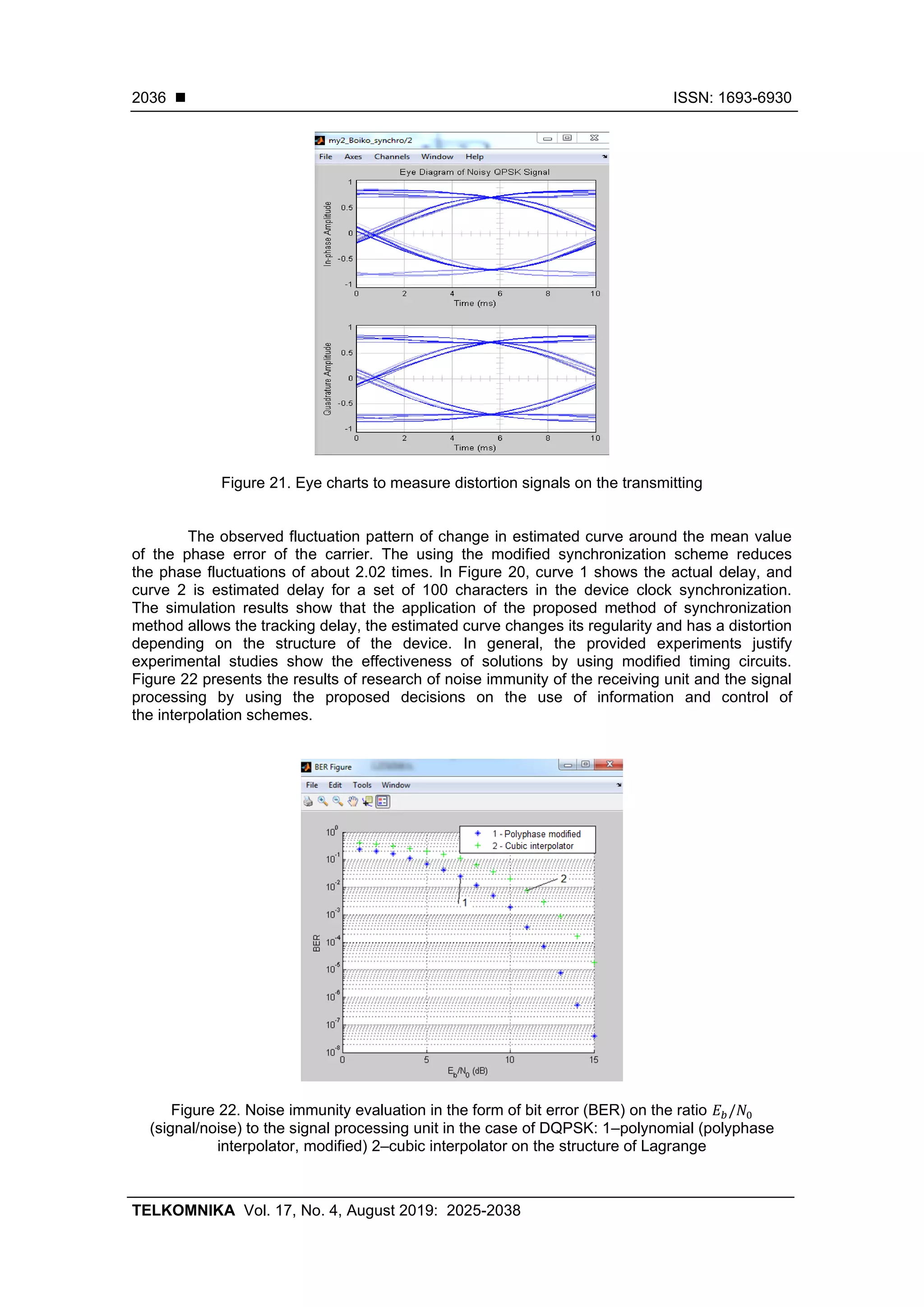 ◼ ISSN: 1693-6930
TELKOMNIKA Vol. 17, No. 4, August 2019: 2025-2038
2036
Figure 21. Eye charts to measure distortion signals on the transmitting
The observed fluctuation pattern of change in estimated curve around the mean value
of the phase error of the carrier. The using the modified synchronization scheme reduces
the phase fluctuations of about 2.02 times. In Figure 20, curve 1 shows the actual delay, and
curve 2 is estimated delay for a set of 100 characters in the device clock synchronization.
The simulation results show that the application of the proposed method of synchronization
method allows the tracking delay, the estimated curve changes its regularity and has a distortion
depending on the structure of the device. In general, the provided experiments justify
experimental studies show the effectiveness of solutions by using modified timing circuits.
Figure 22 presents the results of research of noise immunity of the receiving unit and the signal
processing by using the proposed decisions on the use of information and control of
the interpolation schemes.
Figure 22. Noise immunity evaluation in the form of bit error (BER) on the ratio 𝐸 𝑏/𝑁0
(signal/noise) to the signal processing unit in the case of DQPSK: 1–polynomial (polyphase
interpolator, modified) 2–cubic interpolator on the structure of Lagrange
 