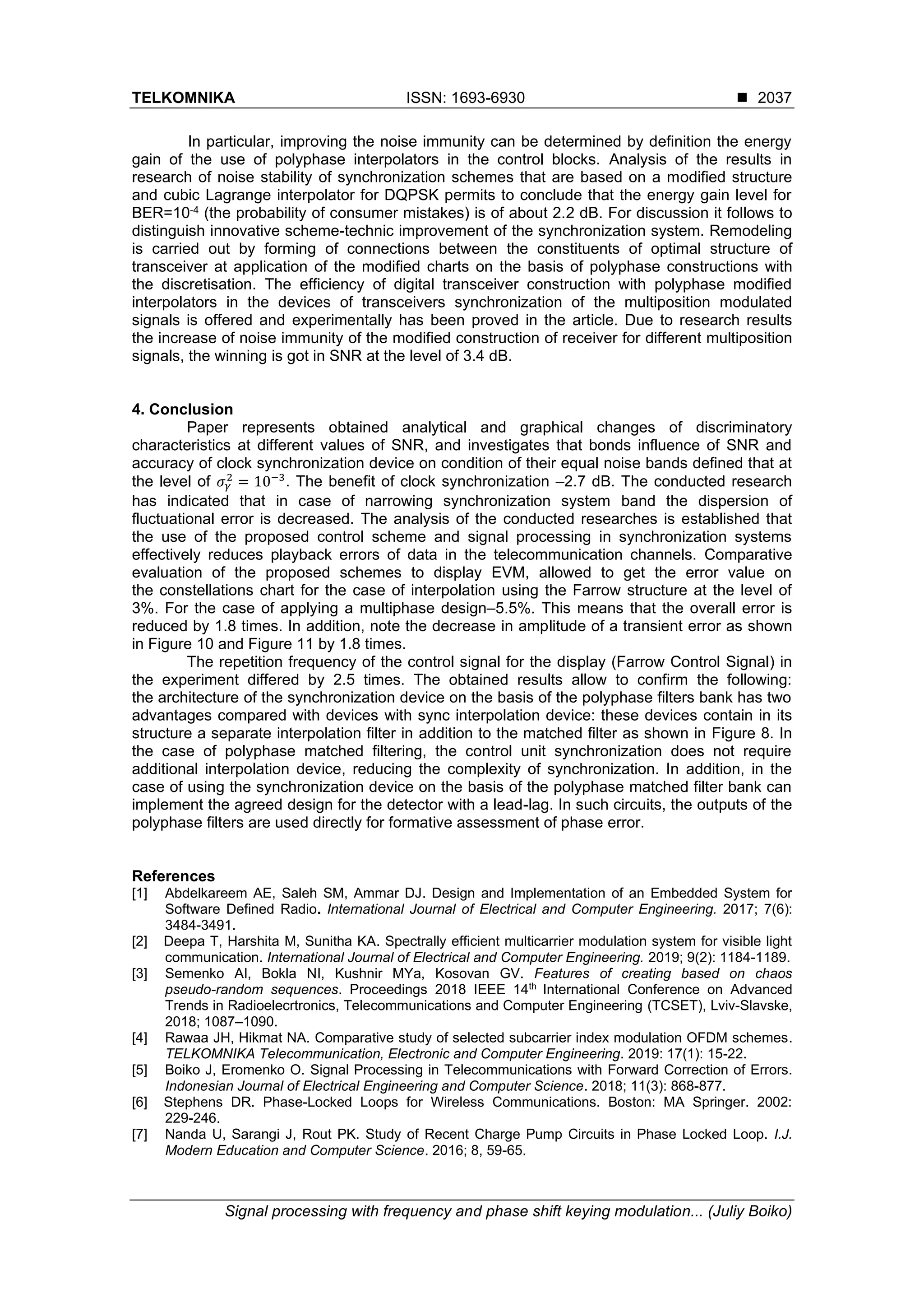 TELKOMNIKA ISSN: 1693-6930 ◼
Signal processing with frequency and phase shift keying modulation... (Juliy Boiko)
2037
In particular, improving the noise immunity can be determined by definition the energy
gain of the use of polyphase interpolators in the control blocks. Analysis of the results in
research of noise stability of synchronization schemes that are based on a modified structure
and cubic Lagrange interpolator for DQPSK permits to conclude that the energy gain level for
BER=10-4 (the probability of consumer mistakes) is of about 2.2 dB. For discussion it follows to
distinguish innovative scheme-technic improvement of the synchronization system. Remodeling
is carried out by forming of connections between the constituents of optimal structure of
transceiver at application of the modified charts on the basis of polyphase constructions with
the discretisation. The efficiency of digital transceiver construction with polyphase modified
interpolators in the devices of transceivers synchronization of the multiposition modulated
signals is offered and experimentally has been proved in the article. Due to research results
the increase of noise immunity of the modified construction of receiver for different multiposition
signals, the winning is got in SNR at the level of 3.4 dB.
4. Conclusion
Paper represents obtained analytical and graphical changes of discriminatory
characteristics at different values of SNR, and investigates that bonds influence of SNR and
accuracy of clock synchronization device on condition of their equal noise bands defined that at
the level of 𝜎𝛾
2
= 10−3
. The benefit of clock synchronization –2.7 dB. The conducted research
has indicated that in case of narrowing synchronization system band the dispersion of
fluctuational error is decreased. The analysis of the conducted researches is established that
the use of the proposed control scheme and signal processing in synchronization systems
effectively reduces playback errors of data in the telecommunication channels. Comparative
evaluation of the proposed schemes to display EVM, allowed to get the error value on
the constellations chart for the case of interpolation using the Farrow structure at the level of
3%. For the case of applying a multiphase design–5.5%. This means that the overall error is
reduced by 1.8 times. In addition, note the decrease in amplitude of a transient error as shown
in Figure 10 and Figure 11 by 1.8 times.
The repetition frequency of the control signal for the display (Farrow Control Signal) in
the experiment differed by 2.5 times. The obtained results allow to confirm the following:
the architecture of the synchronization device on the basis of the polyphase filters bank has two
advantages compared with devices with sync interpolation device: these devices contain in its
structure a separate interpolation filter in addition to the matched filter as shown in Figure 8. In
the case of polyphase matched filtering, the control unit synchronization does not require
additional interpolation device, reducing the complexity of synchronization. In addition, in the
case of using the synchronization device on the basis of the polyphase matched filter bank can
implement the agreed design for the detector with a lead-lag. In such circuits, the outputs of the
polyphase filters are used directly for formative assessment of phase error.
References
[1] Abdelkareem AE, Saleh SM, Ammar DJ. Design and Implementation of an Embedded System for
Software Defined Radio. International Journal of Electrical and Computer Engineering. 2017; 7(6):
3484-3491.
[2] Deepa T, Harshita M, Sunitha KA. Spectrally efficient multicarrier modulation system for visible light
сommunication. International Journal of Electrical and Computer Engineering. 2019; 9(2): 1184-1189.
[3] Semenko AI, Bokla NI, Kushnir MYa, Kosovan GV. Features of creating based on chaos
pseudo-random sequences. Proceedings 2018 IEEE 14th
International Conference on Advanced
Trends in Radioelecrtronics, Telecommunications and Computer Engineering (TCSET), Lviv-Slavske,
2018; 1087–1090.
[4] Rawaa JH, Hikmat NA. Comparative study of selected subcarrier index modulation OFDM schemes.
TELKOMNIKA Telecommunication, Electronic and Computer Engineering. 2019: 17(1): 15-22.
[5] Boiko J, Eromenko O. Signal Processing in Telecommunications with Forward Correction of Errors.
Indonesian Journal of Electrical Engineering and Computer Science. 2018; 11(3): 868-877.
[6] Stephens DR. Phase-Locked Loops for Wireless Communications. Boston: MA Springer. 2002:
229-246.
[7] Nanda U, Sarangi J, Rout PK. Study of Recent Charge Pump Circuits in Phase Locked Loop. I.J.
Modern Education and Computer Science. 2016; 8, 59-65.
 