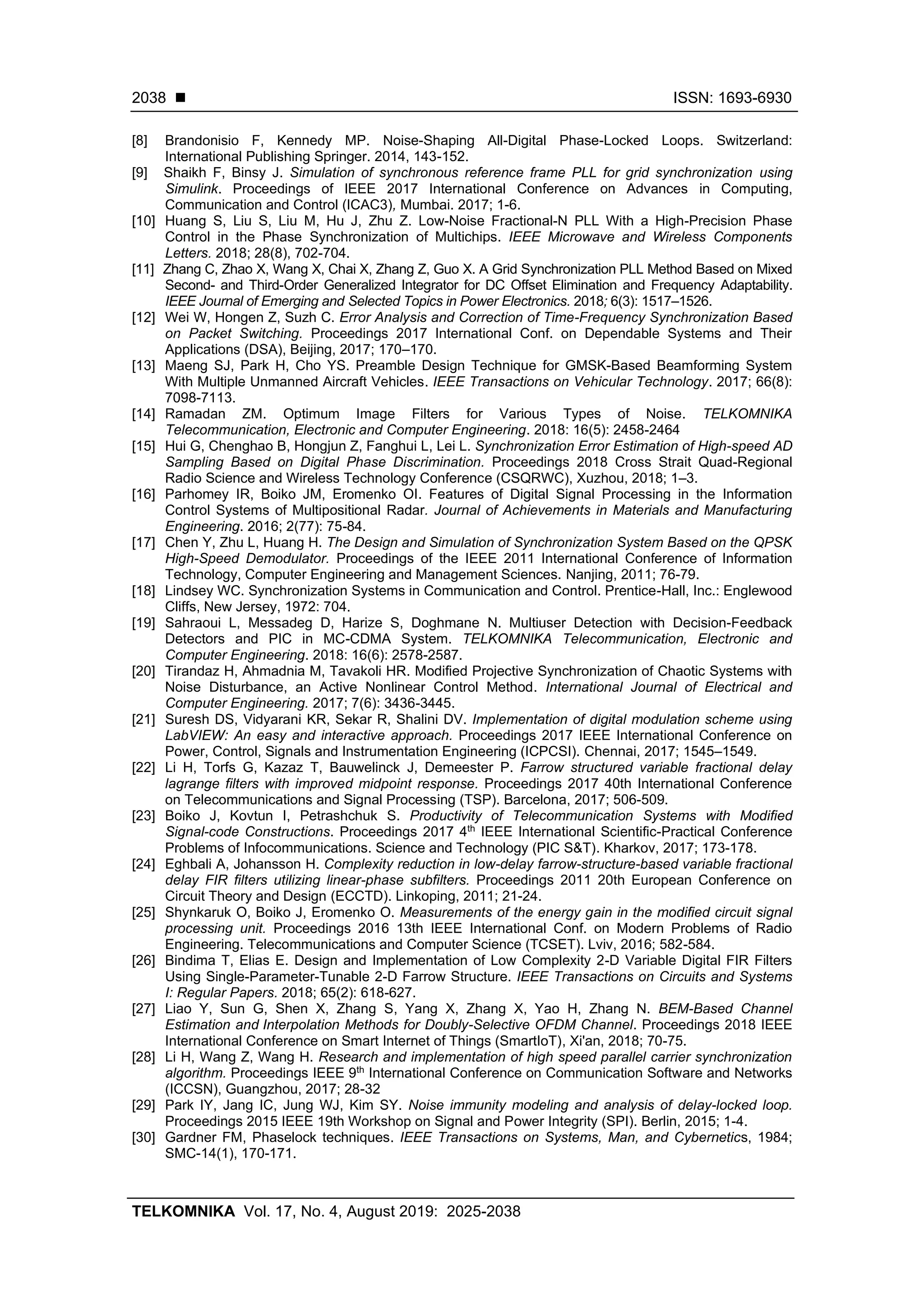 ◼ ISSN: 1693-6930
TELKOMNIKA Vol. 17, No. 4, August 2019: 2025-2038
2038
[8] Brandonisio F, Kennedy MP. Noise-Shaping All-Digital Phase-Locked Loops. Switzerland:
International Publishing Springer. 2014, 143-152.
[9] Shaikh F, Binsy J. Simulation of synchronous reference frame PLL for grid synchronization using
Simulink. Proceedings of IEEE 2017 International Conference on Advances in Computing,
Communication and Control (ICAC3), Mumbai. 2017; 1-6.
[10] Huang S, Liu S, Liu M, Hu J, Zhu Z. Low-Noise Fractional-N PLL With a High-Precision Phase
Control in the Phase Synchronization of Multichips. IEEE Microwave and Wireless Components
Letters. 2018; 28(8), 702-704.
[11] Zhang C, Zhao X, Wang X, Chai X, Zhang Z, Guo X. A Grid Synchronization PLL Method Based on Mixed
Second- and Third-Order Generalized Integrator for DC Offset Elimination and Frequency Adaptability.
IEEE Journal of Emerging and Selected Topics in Power Electronics. 2018; 6(3): 1517–1526.
[12] Wei W, Hongen Z, Suzh C. Error Analysis and Correction of Time-Frequency Synchronization Based
on Packet Switching. Proceedings 2017 International Conf. on Dependable Systems and Their
Applications (DSA), Beijing, 2017; 170–170.
[13] Maeng SJ, Park H, Cho YS. Preamble Design Technique for GMSK-Based Beamforming System
With Multiple Unmanned Aircraft Vehicles. IEEE Transactions on Vehicular Technology. 2017; 66(8):
7098-7113.
[14] Ramadan ZM. Optimum Image Filters for Various Types of Noise. TELKOMNIKA
Telecommunication, Electronic and Computer Engineering. 2018: 16(5): 2458-2464
[15] Hui G, Chenghao B, Hongjun Z, Fanghui L, Lei L. Synchronization Error Estimation of High-speed AD
Sampling Based on Digital Phase Discrimination. Proceedings 2018 Cross Strait Quad-Regional
Radio Science and Wireless Technology Conference (CSQRWC), Xuzhou, 2018; 1–3.
[16] Parhomey IR, Boiko JM, Eromenko OI. Features of Digital Signal Processing in the Information
Control Systems of Multipositional Radar. Journal of Achievements in Materials and Manufacturing
Engineering. 2016; 2(77): 75-84.
[17] Chen Y, Zhu L, Huang H. The Design and Simulation of Synchronization System Based on the QPSK
High-Speed Demodulator. Proceedings of the IEEE 2011 International Conference of Information
Technology, Computer Engineering and Management Sciences. Nanjing, 2011; 76-79.
[18] Lindsey WC. Synchronization Systems in Communication and Control. Prentice-Hall, Inc.: Englewood
Cliffs, New Jersey, 1972: 704.
[19] Sahraoui L, Messadeg D, Harize S, Doghmane N. Multiuser Detection with Decision-Feedback
Detectors and PIC in MC-CDMA System. TELKOMNIKA Telecommunication, Electronic and
Computer Engineering. 2018: 16(6): 2578-2587.
[20] Tirandaz H, Ahmadnia M, Tavakoli HR. Modified Projective Synchronization of Chaotic Systems with
Noise Disturbance, an Active Nonlinear Control Method. International Journal of Electrical and
Computer Engineering. 2017; 7(6): 3436-3445.
[21] Suresh DS, Vidyarani KR, Sekar R, Shalini DV. Implementation of digital modulation scheme using
LabVIEW: An easy and interactive approach. Proceedings 2017 IEEE International Conference on
Power, Control, Signals and Instrumentation Engineering (ICPCSI). Chennai, 2017; 1545–1549.
[22] Li H, Torfs G, Kazaz T, Bauwelinck J, Demeester P. Farrow structured variable fractional delay
lagrange filters with improved midpoint response. Proceedings 2017 40th International Conference
on Telecommunications and Signal Processing (TSP). Barcelona, 2017; 506-509.
[23] Boiko J, Kovtun I, Petrashchuk S. Productivity of Telecommunication Systems with Modified
Signal-code Constructions. Proceedings 2017 4th
IEEE International Scientific-Practical Conference
Problems of Infocommunications. Science and Technology (PIC S&T). Kharkov, 2017; 173-178.
[24] Eghbali A, Johansson H. Complexity reduction in low-delay farrow-structure-based variable fractional
delay FIR filters utilizing linear-phase subfilters. Proceedings 2011 20th European Conference on
Circuit Theory and Design (ECCTD). Linkoping, 2011; 21-24.
[25] Shynkaruk O, Boiko J, Eromenko O. Measurements of the energy gain in the modified circuit signal
processing unit. Proceedings 2016 13th IEEE International Conf. on Modern Problems of Radio
Engineering. Telecommunications and Computer Science (TCSET). Lviv, 2016; 582-584.
[26] Bindima T, Elias E. Design and Implementation of Low Complexity 2-D Variable Digital FIR Filters
Using Single-Parameter-Tunable 2-D Farrow Structure. IEEE Transactions on Circuits and Systems
I: Regular Papers. 2018; 65(2): 618-627.
[27] Liao Y, Sun G, Shen X, Zhang S, Yang X, Zhang X, Yao H, Zhang N. BEM-Based Channel
Estimation and Interpolation Methods for Doubly-Selective OFDM Channel. Proceedings 2018 IEEE
International Conference on Smart Internet of Things (SmartIoT), Xi'an, 2018; 70-75.
[28] Li H, Wang Z, Wang H. Research and implementation of high speed parallel carrier synchronization
algorithm. Proceedings IEEE 9th
International Conference on Communication Software and Networks
(ICCSN), Guangzhou, 2017; 28-32
[29] Park IY, Jang IC, Jung WJ, Kim SY. Noise immunity modeling and analysis of delay-locked loop.
Proceedings 2015 IEEE 19th Workshop on Signal and Power Integrity (SPI). Berlin, 2015; 1-4.
[30] Gardner FM, Phaselock techniques. IEEE Transactions on Systems, Man, and Cybernetics, 1984;
SMC-14(1), 170-171.
 
