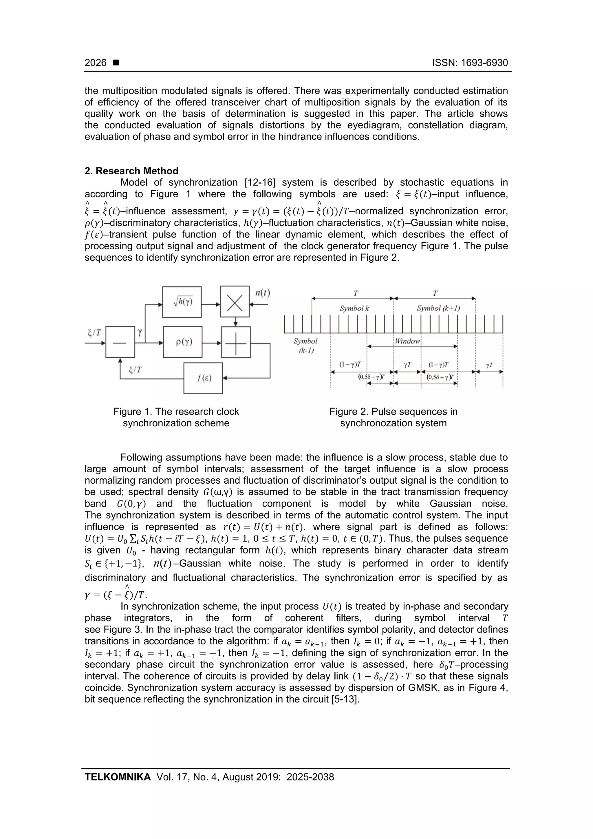 ◼ ISSN: 1693-6930
TELKOMNIKA Vol. 17, No. 4, August 2019: 2025-2038
2026
the multiposition modulated signals is offered. There was experimentally conducted estimation
of efficiency of the offered transceiver chart of multiposition signals by the evaluation of its
quality work on the basis of determination is suggested in this paper. The article shows
the conducted evaluation of signals distortions by the eyediagram, constellation diagram,
evaluation of phase and symbol error in the hindrance influences conditions.
2. Research Method
Model of synchronization [12-16] system is described by stochastic equations in
according to Figure 1 where the following symbols are used: 𝜉 = 𝜉(𝑡)–input influence,
𝜉
∧
= 𝜉
∧
(𝑡)–influence assessment, 𝛾 = 𝛾(𝑡) = (𝜉(𝑡) − 𝜉
∧
(𝑡))/𝑇–normalized synchronization error,
𝜌(𝛾)–discriminatory characteristics, ℎ(𝛾)–fluctuation characteristics, 𝑛(𝑡)–Gaussian white noise,
𝑓(𝜀)–transient pulse function of the linear dynamic element, which describes the effect of
processing output signal and adjustment of the clock generator frequency Figure 1. The pulse
sequences to identify synchronization error are represented in Figure 2.
Figure 1. The research clock
synchronization scheme
Figure 2. Pulse sequences in
synchronozation system
Following assumptions have been made: the influence is a slow process, stable due to
large amount of symbol intervals; assessment of the target influence is a slow process
normalizing random processes and fluctuation of discriminator’s output signal is the condition to
be used; spectral density 𝐺(ω,γ) is assumed to be stable in the tract transmission frequency
band 𝐺(0, 𝛾) and the fluctuation component is model by white Gaussian noise.
The synchronization system is described in terms of the automatic control system. The input
influence is represented as 𝑟(𝑡) = 𝑈(𝑡) + 𝑛(𝑡). where signal part is defined as follows:
𝑈(𝑡) = 𝑈0 ∑ 𝑆𝑖ℎ(𝑡 − 𝑖𝑇 − 𝜉)𝑖 , ℎ(𝑡) = 1, 0 ≤ 𝑡 ≤ 𝑇, ℎ(𝑡) = 0, 𝑡 ∈ (0, 𝑇). Thus, the pulses sequence
is given 𝑈0 - having rectangular form ℎ(𝑡), which represents binary character data stream
𝑆𝑖 ∈ {+1, −1}, )(tn –Gaussian white noise. The study is performed in order to identify
discriminatory and fluctuational characteristics. The synchronization error is specified by as
𝛾 = (𝜉 − 𝜉
∧
)/𝑇.
In synchronization scheme, the input process 𝑈(𝑡) is treated by in-phase and secondary
phase integrators, in the form of coherent filters, during symbol interval 𝑇
see Figure 3. In the in-phase tract the comparator identifies symbol polarity, and detector defines
transitions in accordance to the algorithm: if 𝑎 𝑘 = 𝑎 𝑘−1, then 𝐼𝑘 = 0; if 𝑎 𝑘 = −1, 𝑎 𝑘−1 = +1, then
𝐼𝑘 = +1; if 𝑎 𝑘 = +1, 𝑎 𝑘−1 = −1, then 𝐼𝑘 = −1, defining the sign of synchronization error. In the
secondary phase circuit the synchronization error value is assessed, here 𝛿0 𝑇–processing
interval. The coherence of circuits is provided by delay link (1 − 𝛿0 2⁄ ) ⋅ 𝑇 so that these signals
coincide. Synchronization system accuracy is assessed by dispersion of GMSK, as in Figure 4,
bit sequence reflecting the synchronization in the circuit [5-13].
 