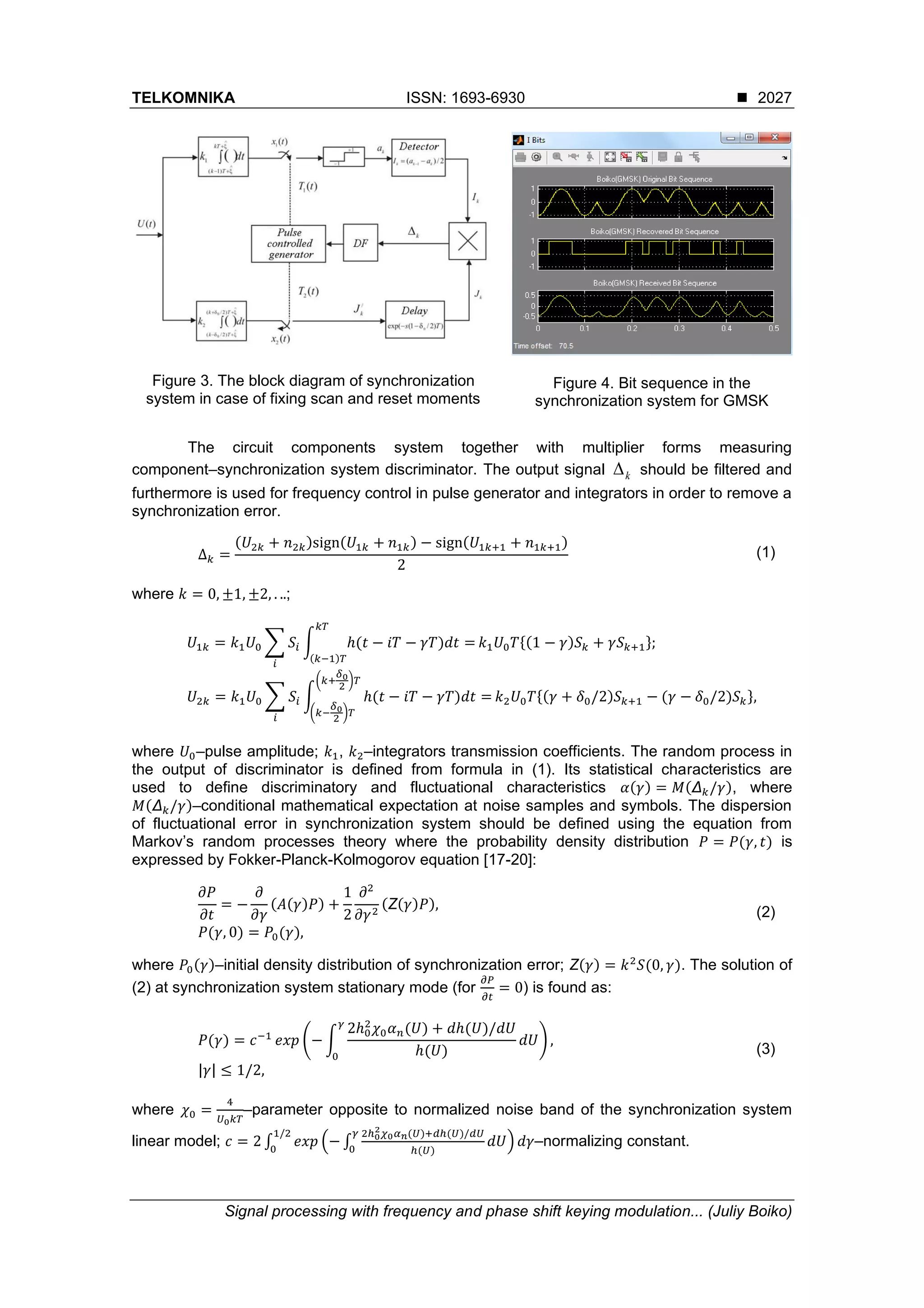 TELKOMNIKA ISSN: 1693-6930 ◼
Signal processing with frequency and phase shift keying modulation... (Juliy Boiko)
2027
Figure 3. The block diagram of synchronization
system in case of fixing scan and reset moments
Figure 4. Bit sequence in the
synchronization system for GMSK
The circuit components system together with multiplier forms measuring
component–synchronization system discriminator. The output signal k should be filtered and
furthermore is used for frequency control in pulse generator and integrators in order to remove a
synchronization error.
Δ 𝑘 =
(𝑈2𝑘 + 𝑛2𝑘)sign(𝑈1𝑘 + 𝑛1𝑘) − sign(𝑈1𝑘+1 + 𝑛1𝑘+1)
2
(1)
where 𝑘 = 0, ±1, ±2, . ..;
𝑈1𝑘 = 𝑘1 𝑈0 ∑ 𝑆𝑖
𝑖
∫ ℎ(𝑡 − 𝑖𝑇 − 𝛾𝑇)𝑑𝑡 =
𝑘𝑇
(𝑘−1)𝑇
𝑘1 𝑈0 𝑇{(1 − 𝛾)𝑆 𝑘 + 𝛾𝑆 𝑘+1};
𝑈2𝑘 = 𝑘1 𝑈0 ∑ 𝑆𝑖
𝑖
∫ ℎ(𝑡 − 𝑖𝑇 − 𝛾𝑇)𝑑𝑡 =
(𝑘+
𝛿0
2
)𝑇
(𝑘−
𝛿0
2
)𝑇
𝑘2 𝑈0 𝑇{(𝛾 + 𝛿0/2)𝑆 𝑘+1 − (𝛾 − 𝛿0/2)𝑆 𝑘},
where 𝑈0–pulse amplitude; 𝑘1, 𝑘2–integrators transmission coefficients. The random process in
the output of discriminator is defined from formula in (1). Its statistical characteristics are
used to define discriminatory and fluctuational characteristics 𝛼(𝛾) = 𝑀(Δ 𝑘/𝛾), where
𝑀(Δ 𝑘/𝛾)–conditional mathematical expectation at noise samples and symbols. The dispersion
of fluctuational error in synchronization system should be defined using the equation from
Markov’s random processes theory where the probability density distribution 𝑃 = 𝑃(𝛾, 𝑡) is
expressed by Fokker-Planck-Kolmogorov equation [17-20]:
∂𝑃
∂𝑡
= −
∂
∂𝛾
(𝐴(𝛾)𝑃) +
1
2
∂2
∂𝛾2
(Ζ(𝛾)𝑃),
𝑃(𝛾, 0) = 𝑃0(𝛾),
(2)
where 𝑃0(𝛾)–initial density distribution of synchronization error; Ζ(𝛾) = 𝑘2
𝑆(0, 𝛾). The solution of
(2) at synchronization system stationary mode (for
∂𝑃
∂𝑡
= 0) is found as:
𝑃(𝛾) = 𝑐−1
𝑒𝑥𝑝 (− ∫
2ℎ0
2
𝜒0 𝛼 𝑛(𝑈) + 𝑑ℎ(𝑈)/𝑑𝑈
ℎ(𝑈)
𝑑𝑈
𝛾
0
) ,
|𝛾| ≤ 1/2,
(3)
where 𝜒0 =
4
𝑈0 𝑘𝑇
–parameter opposite to normalized noise band of the synchronization system
linear model; 𝑐 = 2 ∫ 𝑒𝑥𝑝 (− ∫
2ℎ0
2 𝜒0 𝛼 𝑛(𝑈)+𝑑ℎ(𝑈)/𝑑𝑈
ℎ(𝑈)
𝑑𝑈
𝛾
0
) 𝑑𝛾
1/2
0
–normalizing constant.
 