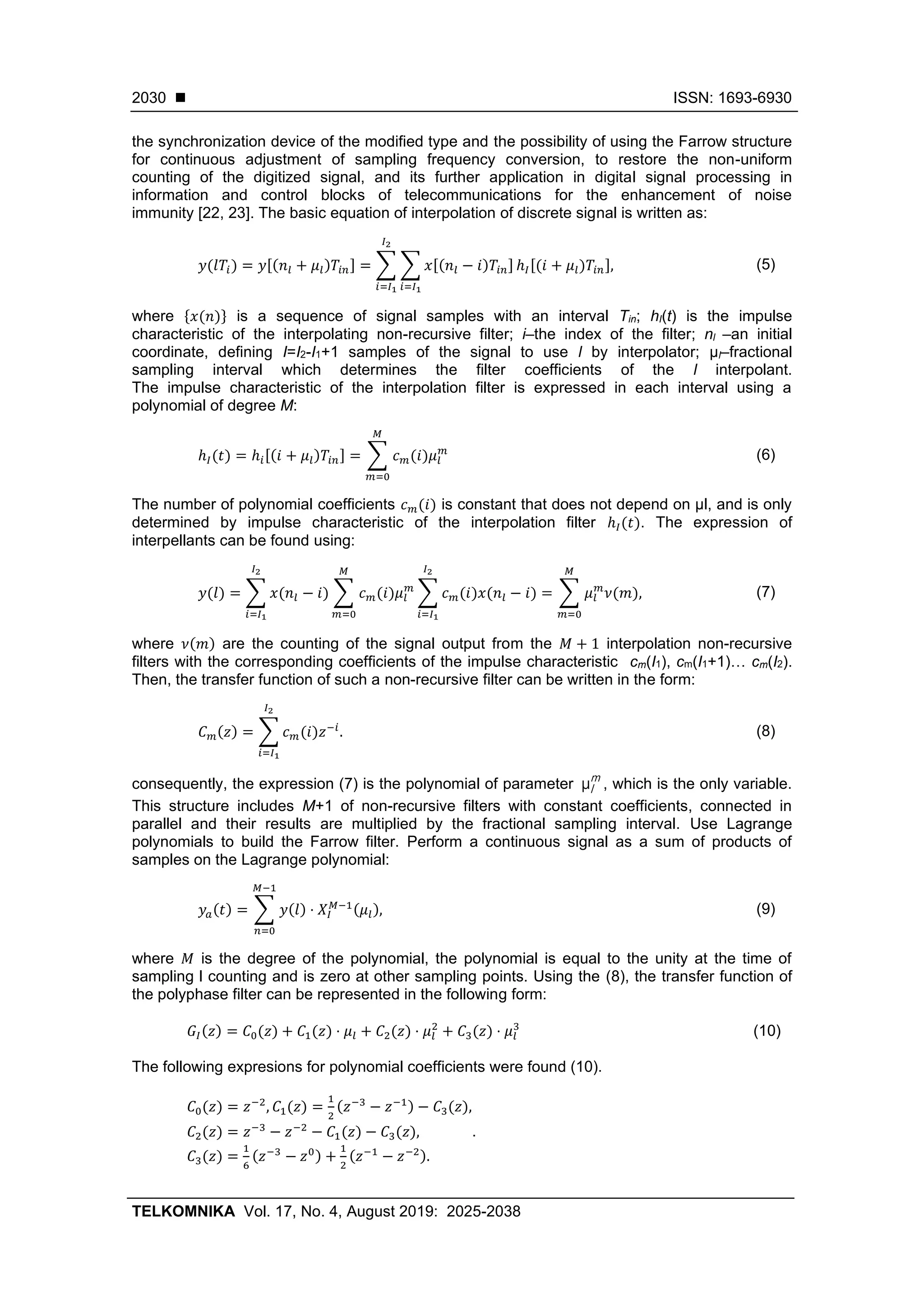 ◼ ISSN: 1693-6930
TELKOMNIKA Vol. 17, No. 4, August 2019: 2025-2038
2030
the synchronization device of the modified type and the possibility of using the Farrow structure
for continuous adjustment of sampling frequency conversion, to restore the non-uniform
counting of the digitized signal, and its further application in digital signal processing in
information and control blocks of telecommunications for the enhancement of noise
immunity [22, 23]. The basic equation of interpolation of discrete signal is written as:
𝑦(𝑙𝑇𝑖) = 𝑦[(𝑛𝑙 + 𝜇𝑙)𝑇𝑖𝑛] = ∑ ∑ 𝑥[(𝑛𝑙 − 𝑖)𝑇𝑖𝑛]
𝑖=𝐼1
ℎ𝐼[(𝑖 + 𝜇𝑙)𝑇𝑖𝑛],
𝐼2
𝑖=𝐼1
(5)
where {𝑥(𝑛)} is a sequence of signal samples with an interval Тin; hI(t) is the impulse
characteristic of the interpolating non-recursive filter; i–the index of the filter; nl –an initial
coordinate, defining I=I2-I1+1 samples of the signal to use l by interpolator; µl–fractional
sampling interval which determines the filter coefficients of the l interpolant.
The impulse characteristic of the interpolation filter is expressed in each interval using a
polynomial of degree M:
ℎ𝐼(𝑡) = ℎ𝑖[(𝑖 + 𝜇𝑙)𝑇𝑖𝑛] = ∑ 𝑐 𝑚(𝑖)𝜇𝑙
𝑚
𝑀
𝑚=0
(6)
The number of polynomial coefficients 𝑐 𝑚(𝑖) is constant that does not depend on µl, and is only
determined by impulse characteristic of the interpolation filter ℎ𝐼(𝑡). The expression of
interpellants can be found using:
𝑦(𝑙) = ∑ 𝑥(𝑛𝑙 − 𝑖)
𝐼2
𝑖=𝐼1
∑ 𝑐 𝑚(𝑖)𝜇𝑙
𝑚
𝑀
𝑚=0
∑ 𝑐 𝑚(𝑖)𝑥(𝑛𝑙 − 𝑖)
𝐼2
𝑖=𝐼1
= ∑ 𝜇𝑙
𝑚
𝜈(𝑚)
𝑀
𝑚=0
, (7)
where 𝜈(𝑚) are the counting of the signal output from the 𝑀 + 1 interpolation non-recursive
filters with the corresponding coefficients of the impulse characteristic cm(I1), cm(I1+1)… cm(I2).
Then, the transfer function of such a non-recursive filter can be written in the form:
𝐶 𝑚(𝑧) = ∑ 𝑐 𝑚(𝑖)𝑧−𝑖
𝐼2
𝑖=𝐼1
. (8)
consequently, the expression (7) is the polynomial of parameter m
lμ , which is the only variable.
This structure includes M+1 of non-recursive filters with constant coefficients, connected in
parallel and their results are multiplied by the fractional sampling interval. Use Lagrange
polynomials to build the Farrow filter. Perform a continuous signal as a sum of products of
samples on the Lagrange polynomial:
𝑦𝑎(𝑡) = ∑ 𝑦(𝑙)
𝑀−1
𝑛=0
⋅ 𝑋𝐼
𝑀−1(𝜇𝑙), (9)
where 𝑀 is the degree of the polynomial, the polynomial is equal to the unity at the time of
sampling l counting and is zero at other sampling points. Using the (8), the transfer function of
the polyphase filter can be represented in the following form:
𝐺𝐼(𝑧) = 𝐶0(𝑧) + 𝐶1(𝑧) ⋅ 𝜇𝑙 + 𝐶2(𝑧) ⋅ 𝜇𝑙
2
+ 𝐶3(𝑧) ⋅ 𝜇𝑙
3
(10)
The following expresions for polynomial coefficients were found (10).
𝐶0(𝑧) = 𝑧−2
, 𝐶1(𝑧) =
1
2
(𝑧−3
− 𝑧−1) − 𝐶3(𝑧),
𝐶2(𝑧) = 𝑧−3
− 𝑧−2
− 𝐶1(𝑧) − 𝐶3(𝑧),
𝐶3(𝑧) =
1
6
(𝑧−3
− 𝑧0) +
1
2
(𝑧−1
− 𝑧−2).
.
 