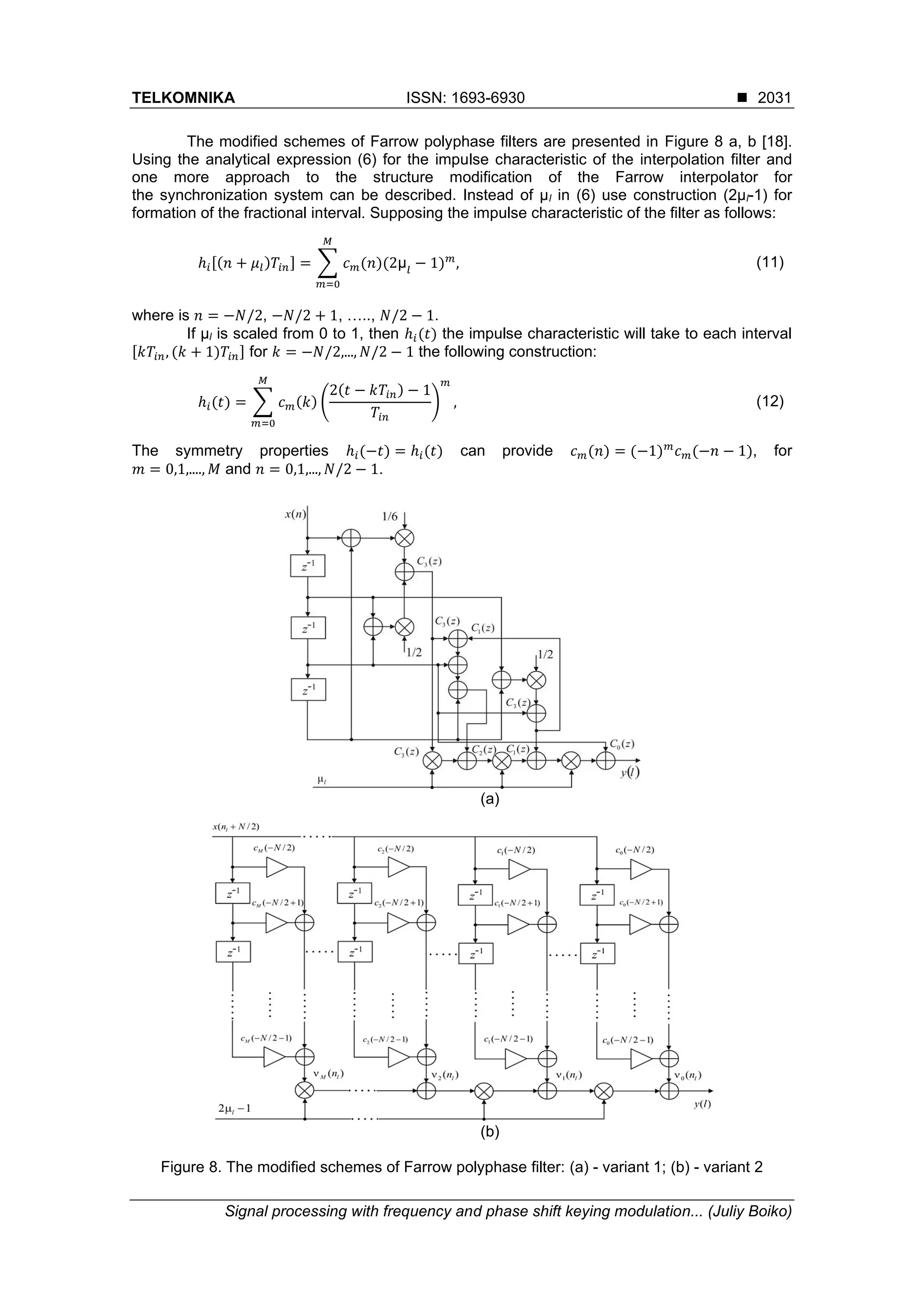 TELKOMNIKA ISSN: 1693-6930 ◼
Signal processing with frequency and phase shift keying modulation... (Juliy Boiko)
2031
The modified schemes of Farrow polyphase filters are presented in Figure 8 a, b [18].
Using the analytical expression (6) for the impulse characteristic of the interpolation filter and
one more approach to the structure modification of the Farrow interpolator for
the synchronization system can be described. Instead of µl in (6) use construction (2µl-1) for
formation of the fractional interval. Supposing the impulse characteristic of the filter as follows:
ℎ𝑖[(𝑛 + 𝜇𝑙)𝑇𝑖𝑛] = ∑ 𝑐 𝑚(𝑛)(2μ𝑙
− 1) 𝑚
𝑀
𝑚=0
, (11)
where is 𝑛 = −𝑁/2, −𝑁/2 + 1, ….., 𝑁/2 − 1.
If µl is scaled from 0 to 1, then ℎ𝑖(𝑡) the impulse characteristic will take to each interval
[𝑘𝑇𝑖𝑛, (𝑘 + 1)𝑇𝑖𝑛] for 𝑘 = −𝑁/2,..., 𝑁/2 − 1 the following construction:
ℎ𝑖(𝑡) = ∑ 𝑐 𝑚(𝑘) (
2(𝑡 − 𝑘𝑇𝑖𝑛) − 1
𝑇𝑖𝑛
)
𝑚
,
𝑀
𝑚=0
(12)
The symmetry properties ℎ𝑖(−𝑡) = ℎ𝑖(𝑡) can provide 𝑐 𝑚(𝑛) = (−1) 𝑚
𝑐 𝑚(−𝑛 − 1), for
𝑚 = 0,1,...., 𝑀 and 𝑛 = 0,1,..., 𝑁/2 − 1.
(a)
(b)
Figure 8. The modified schemes of Farrow polyphase filter: (a) - variant 1; (b) - variant 2
 