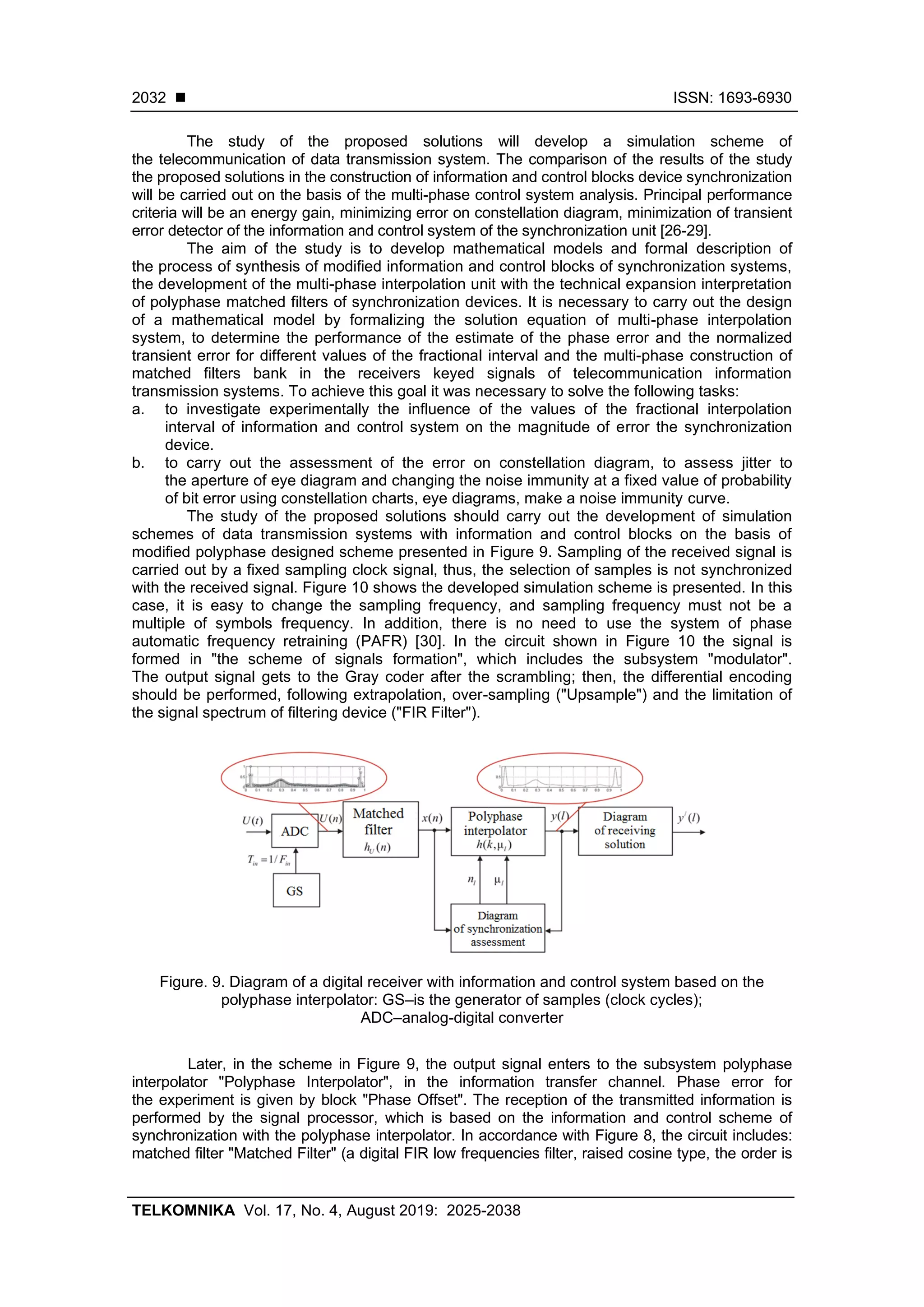 ◼ ISSN: 1693-6930
TELKOMNIKA Vol. 17, No. 4, August 2019: 2025-2038
2032
The study of the proposed solutions will develop a simulation scheme of
the telecommunication of data transmission system. The comparison of the results of the study
the proposed solutions in the construction of information and control blocks device synchronization
will be carried out on the basis of the multi-phase control system analysis. Principal performance
criteria will be an energy gain, minimizing error on constellation diagram, minimization of transient
error detector of the information and control system of the synchronization unit [26-29].
The aim of the study is to develop mathematical models and formal description of
the process of synthesis of modified information and control blocks of synchronization systems,
the development of the multi-phase interpolation unit with the technical expansion interpretation
of polyphase matched filters of synchronization devices. It is necessary to carry out the design
of a mathematical model by formalizing the solution equation of multi-phase interpolation
system, to determine the performance of the estimate of the phase error and the normalized
transient error for different values of the fractional interval and the multi-phase construction of
matched filters bank in the receivers keyed signals of telecommunication information
transmission systems. To achieve this goal it was necessary to solve the following tasks:
a. to investigate experimentally the influence of the values of the fractional interpolation
interval of information and control system on the magnitude of error the synchronization
device.
b. to carry out the assessment of the error on constellation diagram, to assess jitter to
the aperture of eye diagram and changing the noise immunity at a fixed value of probability
of bit error using constellation charts, eye diagrams, make a noise immunity curve.
The study of the proposed solutions should carry out the development of simulation
schemes of data transmission systems with information and control blocks on the basis of
modified polyphase designed scheme presented in Figure 9. Sampling of the received signal is
carried out by a fixed sampling clock signal, thus, the selection of samples is not synchronized
with the received signal. Figure 10 shows the developed simulation scheme is presented. In this
case, it is easy to change the sampling frequency, and sampling frequency must not be a
multiple of symbols frequency. In addition, there is no need to use the system of phase
automatic frequency retraining (PAFR) [30]. In the circuit shown in Figure 10 the signal is
formed in "the scheme of signals formation", which includes the subsystem "modulator".
The output signal gets to the Gray coder after the scrambling; then, the differential encoding
should be performed, following extrapolation, over-sampling ("Upsample") and the limitation of
the signal spectrum of filtering device ("FIR Filter").
Figure. 9. Diagram of a digital receiver with information and control system based on the
polyphase interpolator: GS–is the generator of samples (clock cycles);
ADC–analog-digital converter
Later, in the scheme in Figure 9, the output signal enters to the subsystem polyphase
interpolator "Polyphase Interpolator", in the information transfer channel. Phase error for
the experiment is given by block "Phase Offset". The reception of the transmitted information is
performed by the signal processor, which is based on the information and control scheme of
synchronization with the polyphase interpolator. In accordance with Figure 8, the circuit includes:
matched filter "Matched Filter" (a digital FIR low frequencies filter, raised cosine type, the order is
 