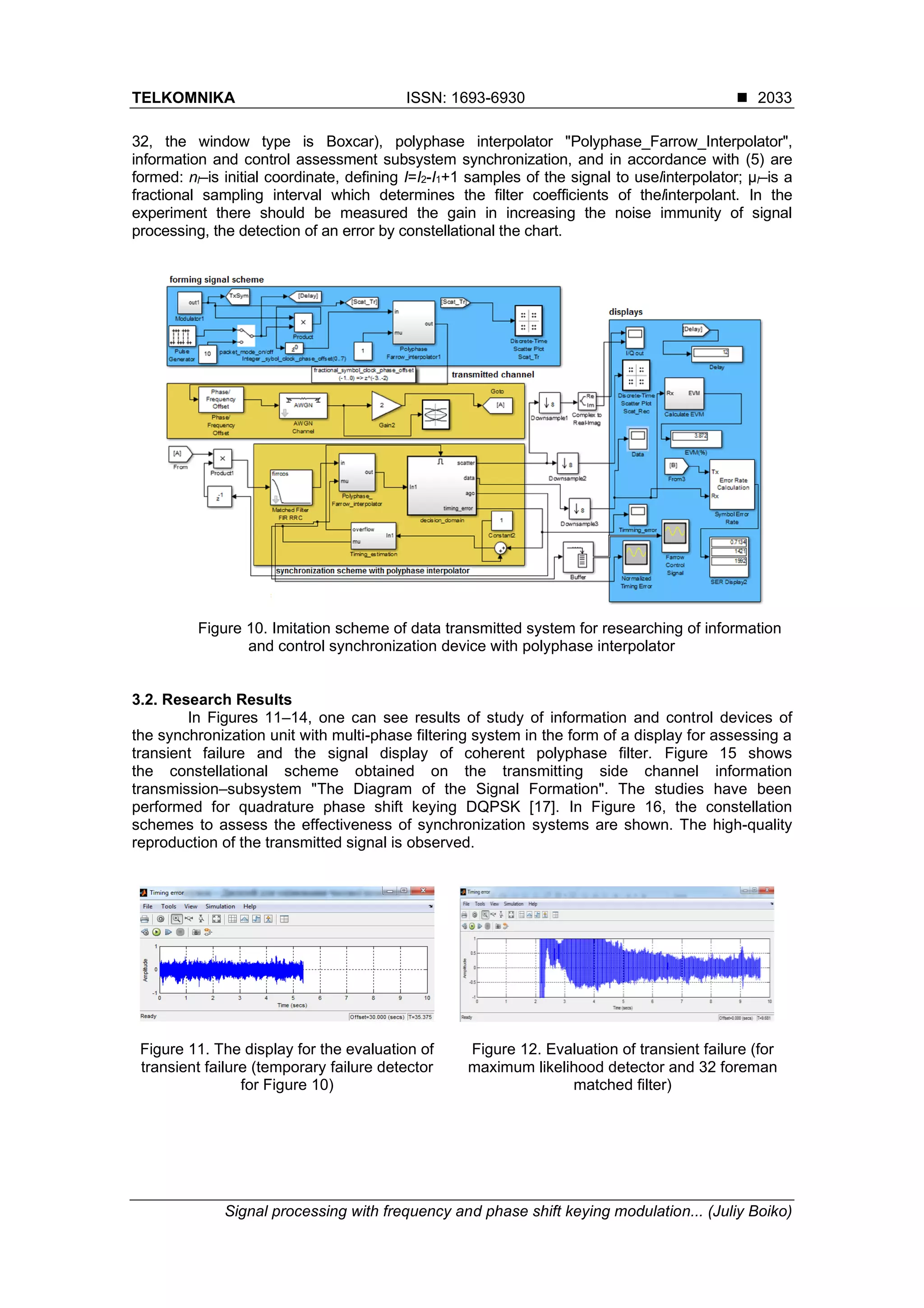 TELKOMNIKA ISSN: 1693-6930 ◼
Signal processing with frequency and phase shift keying modulation... (Juliy Boiko)
2033
32, the window type is Boxcar), polyphase interpolator "Polyphase_Farrow_Interpolator",
information and control assessment subsystem synchronization, and in accordance with (5) are
formed: nl–is initial coordinate, defining I=I2-I1+1 samples of the signal to uselinterpolator; µl–is a
fractional sampling interval which determines the filter coefficients of thelinterpolant. In the
experiment there should be measured the gain in increasing the noise immunity of signal
processing, the detection of an error by constellational the chart.
Figure 10. Imitation scheme of data transmitted system for researching of information
and control synchronization device with polyphase interpolator
3.2. Research Results
In Figures 11–14, one can see results of study of information and control devices of
the synchronization unit with multi-phase filtering system in the form of a display for assessing a
transient failure and the signal display of coherent polyphase filter. Figure 15 shows
the constellational scheme obtained on the transmitting side channel information
transmission–subsystem "The Diagram of the Signal Formation". The studies have been
performed for quadrature phase shift keying DQPSK [17]. In Figure 16, the constellation
schemes to assess the effectiveness of synchronization systems are shown. The high-quality
reproduction of the transmitted signal is observed.
Figure 11. The display for the evaluation of
transient failure (temporary failure detector
for Figure 10)
Figure 12. Evaluation of transient failure (for
maximum likelihood detector and 32 foreman
matched filter)
 