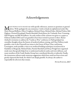 M
Acknowledgements
ANY PEOPLE HAVE HELPED me with specific references, answers to questions or general
advice. With apologies for any omissions, I wish to thank (in alphabetical order) Bas
Aarts, Renaud Beffeyte, Oliver Creighton, Richard Dunn, Richard Eales, Michael Fulton, Bob
Higham, Christof Krauskopf, Pamela Marshall, Derek Renn, Jiri Varhanik, Peter Vemming,
Olaf Wagener and Bill Woodburn. An early outline of the contents was given as a paper at
Château Gaillard 2012 and I am grateful to have been invited to present it there. Rainer
Atzbach’s invitation to address the “Castles at War” conference in Nyborg helped me
crystallise thoughts about the history of medieval military mining, and Chas Hollwey made
possible a visit to the Clearwell iron mines in the Forest of Dean. Chas, and Jeremy
Cunnington, made possible a visit to see medieval building techniques reconstructed at
Guédelon in Burgundy. Richard Eales, Pamela Marshall and Denys Pringle have organised
study tours that greatly helped me to understand medieval castles and town defences, and
many members of the Castle Studies Group have contributed directly or indirectly. Finally,
the anonymous referees made numerous suggestions which have saved me from errors and
greatly improved this book, for which I am deeply grateful. As always, the author is
responsible for all errors that remain.
PETER PURTON, 2017
 