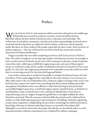 W
Preface
E ARE SURROUNDED BY and sometimes still use structures dating from the middle ages.
Scholarship has recreated its political, economic, social and military history.
Specialists debate the finer details of medieval science, education and technology. The
architecture of cathedrals, monasteries, churches and castles is painstakingly examined and re-
examined and their functions are explored in both academic conferences and the popular
media. But there are fewer studies of the people responsible for these works. And even fewer of
military engineers – who may well have been involved in both the construction and the
destruction of military fortifications.
I began to ponder this even while completing my History of the Early and Late Medieval
Siege. The names of engineers at war kept appearing in contemporary accounts, increasingly as
more records survived. Evidently, by the time of the renaissance in Europe, a body of expertise
existed that rulers called upon to fulfil their engineering needs, and some of those experts’
names are well known today (if the number of exhibitions devoted to Leonardo da Vinci is any
guide). It is also clear that engineering continued to be undertaken across the world even when
there is no surviving record of it. But what had happened before?
I was at first anxious that it would not be possible to attempt this history because of a lack
of evidence. Closer study suggested that, especially for the early centuries, it was necessary to
offer rather more in the way of hypothesis than a historian ought to be happy with, and to read
back from later reports into earlier times, something that also involved making unprovable
assumptions. Nonetheless, there was sufficient to show that this king or that prince had
successfully bridged a great river, or had built engines against a hostile fortress, or had laid out
and defended a camp, or had diverted a river, and thus to identify that to have done so
required having access to a degree of engineering skill that it was highly unlikely the rulers
themselves possessed. That the necessary technical skills also existed can be confirmed from
evidence in other fields: planning, layout and construction of buildings, hydraulic engineering
(canals, dams, irrigation) or shipbuilding, all areas where archaeology has added immensely to
knowledge of the past. Craftsmen built ships, houses or watermills with evident skill.
Although it can rarely be shown that the people who did the one also did the other, it can be
demonstrated that craftsmen (anonymous) were mobilised for military campaigns.
 