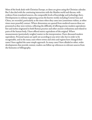 Most of the book deals with Christian Europe, so dates are given using the Christian calendar.
But I also deal with the continuing interaction with the Muslim world and discuss, with
evidence from translated sources, the comparable levels of knowledge and technology there.
Developments in military engineering across the known world, including Central Asia and
China, are recorded, particularly at the times when they came into (sometimes violent, at other
times more peaceful) contact. Where dimensions are quoted from medieval sources these are
presented as they were written, reflecting the difficulty of offering precise modern equivalents:
feet and inches originated in both Roman practice and other ancient civilisations and related to
parts of the human body. I have offered metric equivalents of the original. Where
measurements (particularly weights) matter to the interpretation, I have discussed modern
equivalents. Personal names are spelt not according to any strict rule, but in order to be
recognisable, and in the many cases where towns and cities and regions have changed their
name I have applied the same simple approach. In many cases I have alluded to other, wider
developments that provide context; readers can follow up references to relevant sources from
the footnotes or bibliography.
 