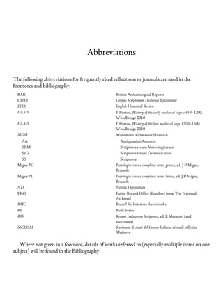 Abbreviations
The following abbreviations for frequently cited collections or journals are used in the
footnotes and bibliography.
BAR British Archaeological Reports
CSHB Corpus Scriptorum Historiae Byzantinae
EHR English Historical Review
HEMS P Purton, History of the early medieval siege c.450–1200,
Woodbridge 2010
HLMS P Purton, History of the late medieval siege 1200–1500,
Woodbridge 2010
MGH Monumenta Germaniae Historica:
AA Antiquissimi Auctores
SRM Scriptores rerum Merovingicarum
SrG Scriptores rerum Germanicarum
SS Scriptores
Migne PG Patrologia cursus completa: series graeca, ed. J P Migne,
Brussels
Migne PL Patrologia cursus completa: series latina, ed. J P Migne,
Brussels
ND Notitia Dignitatum
PRO Public Record Office (London) [now The National
Archives]
RHC Recueil des historiens des croisades
RS Rolls Series
RIS Rerum Italicarum Scriptores, ed. L Muratori (and
successors)
SSCISSM Settimane di studi del Centro Italiano di studi sull’Alto
Medioevo
Where not given in a footnote, details of works referred to (especially multiple items on one
subject) will be found in the Bibliography.
 