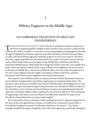 T
1
Military Engineers in the Middle Ages
AN UNBROKEN TRADITION OF MILITARY
ENGINEERING?
HE MONUMENTS OF THE ANCIENT WORLD that have survived are eloquent testimony to
the levels of engineering skills available in these societies. Each successive civilisation left
evidence of its ability to build on a vast scale, to overcome geological and geographical obstacles
through the application of human ingenuity and (often) the force of immense human labour,
to make arid land fertile through great hydraulic projects, to cross rivers and seas. We know
that these engineering skills were also harnessed for the conduct of warfare. Literate societies
such as China, India and successive empires in the Middle East, and Greece then Rome
around the Mediterranean, additionally left writings that confirm what they were capable of in
both civilian and military contexts. Each empire influenced its neighbours and its successors.
In Europe, the Middle East, central Asia and North Africa, the roots of the developments of
the most recent millennia must be sought in the legacies of Rome and Persia, and their
interactions with China and the kingdoms of the Indian subcontinent.
The imperial armies of Rome and its ever-present Persian rival for domination in the east
were professional organisations and military engineering was integrated within them. The
operation and maintenance of artillery, the erection of fortifications, the bridging of rivers and
laying out of camps, the undermining of enemy fortresses were all tasks for which members of
the armed forces were recruited and trained. Roman weaponry was manufactured under the
supervision of salaried, skilled workers employed in arms factories (fabricae). The contribution
of engineering to the military success of Rome was sufficiently valued for its impact to be
described in classical histories, or at least clearly implied.
Not until modern times (in Europe) would a professional corps of engineers integrated into
the army of the state again become common. It would be the seventeenth century before a
formal body of engineers existed in the British armed forces, for instance.1
The earliest
examples would be the experts charged by a few rulers with organising a paid body of people to
 