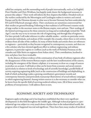called late antiquity, and the outstanding work of people internationally, such as (in English)
Peter Heather and Chris Wickham, has happily made clearer the background necessary to
present this subject.3
Their work will inform the first chapters that follow. Detailed work on
the warfare conducted by the Merovingian and Carolingian realms in western and central
Europe and by the Ottonian dynasty in what was to become Germany has been undertaken by
B S and D S Bachrach amongst others. Their conclusions are sometimes controversial but
their studies are ground breaking. Following in that tradition is Leif Petersen’s massive study
of siege warfare in the successor states to the Roman empire, west and east. Their readings of
the limited surviving sources for these centuries (so long and so misleadingly termed the “Dark
Ages”) ease the way to try to recreate the role of engineering, and through that of engineers.
For later periods I will make reference to other valuable studies – articles on particular events
or particular individuals, and analyses of (for example) the crusades, where there is rich written
evidence from all sides of the conflicts. In many of these books and articles there are references
to engineers – particularly as they became recognised in contemporary accounts, and there are
a few scholars who have devoted significant effort to military engineering, and military
engineers, in particular regions or conflicts (such as the work of Nicholas Prouteau on the
crusades and Aldo Settia on engineers from Italian cities). Their contributions, localised in
time and place, have been invaluable.
In the absence of direct evidence of the continuation of any body of military engineers after
the disappearance of the western Roman empire and the later transformations of the eastern,
including the emergence of the Islamic caliphate, it is necessary to draw on a range of sources
to produce an account. I will look at what can be learnt from economic and social contexts
(particularly in relation to levels of technology and of scientific knowledge), parallel fields of
activity requiring engineering skills (such as the construction of buildings and shipbuilding, in
both of which archaeology makes a growing contribution), government records and
contemporary histories (and particularly manuscript illustrations) of actual military campaigns
in which engineering featured. Among written sources it is also necessary to consider what can
be learnt from the specific field of surviving medieval military texts. All of these sources have
problems of interpretation. I will address them in turn.
ECONOMY, SOCIETY AND TECHNOLOGY
Engineers apply technology and it has long been established that there were significant
developments in this field throughout the middle ages. Although technical progress in a pre-
industrial age was subject to a very much slower rhythm than in the industrialised world, the
progress when it happened was real and significant. There have been many studies of medieval
 