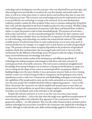 technology and its development over the centuries: what was inherited from previous ages, and
what emerged anew periodically to transform the way that familiar and routine tasks were
done, as well as to create more exotic or esoteric devices and machines that may (or may not)
have had practical uses. The economic and social background must be understood to see how
it was possible for new technology to emerge or be sustained. At its most fundamental,
craftsmen needed a market for their products if they were to continue making their living from
their craft, and this depended on the level of surplus produced in the economy. Wealthy ruling
elites would support the continuation of numerous crafts above and beyond those needed to
replace or repair the peasant’s tools or basic household goods. The presence of such elites –
both secular and clerical – was the essential starting point. Evidence for their existence (and
their wealth) informs whether there was the basis for an expansion of crafts and developments
in craft technology, and archaeology can confirm the technical levels achieved. The usually
invisible process of technical innovation in early medieval times was to meet some need: to
increase production, for example, or to supply water in arid climates to enable the growing of
crops. The presence of towns whose occupants depended on the production of agricultural
surpluses which they could purchase also encouraged trade and travel, in turn one of the
mechanisms for the diffusion of knowledge across the known world, the subject of study by
many renowned historians of technology and culture.4
There have been similar studies of the development and diffusion specifically of
technologies for military purposes and attempts to link these with what is known of
contemporary levels of scientific awareness. The read-across is sometimes straightforward.
Knowledge of surveying techniques was as relevant to laying out fortifications or camps as it
was to setting out the shape of new towns or measuring land for tax purposes. Skills in
building bridges were the same whether it was a permanent structure built at a river crossing
vital for a town’s (or a lord’s) levying of tolls or a temporary one for getting an army and its
impedimenta across a wide river. Construction and shipbuilding techniques reveal much about
the capabilities of the people paid to carry out the work, particularly as in many cases they
were the same people who would be hired for military engineering purposes – more on this
below. Sometimes the connection can only be implied and remains open to more than one
interpretation. Such problems are posed when trying to explain in particular how novel types
of artillery were developed, such as the trebuchet or the springald.
Despite this welcome attention, it is true to say that even now some issues remain
controversial, and others – such as the date when the single most significant transformation of
stone-throwing artillery (the trebuchet) first appeared, or the construction of the first
gunpowder artillery – are still unknown.5
But even the rather limited modern attention paid to
military technology has not yet been accorded to the technicians who applied the technology in
warfare, although as indicated the same skills and knowledge applied in this field as in the use
 
