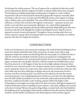 of techniques for civilian purposes. The use of engineers for a multitude of tasks that would
now be separated into distinct categories of civilian or military will be shown time and again.
The development of dedicated specialists working only (or largely) on a ruler’s military
requirements will not be found until the demands of gunpowder weaponry eventually called
into being a craft of its own, or, by the end of the fifteenth century, some engineers working
only on military tasks can be identified.6
The same will be found to be even more true of the
craftsmen or artisans who carried out the engineer’s instructions – carpenters, masons and
smiths, to cite only those most commonly called upon. As a result of their geographical
location, the wide range of people with specific skills required for shipbuilding may often have
carried out only this work (though they would not distinguish between ships for naval as
opposed to normal commercial purposes). Throughout, miners working under their own
masters represent a group whose existing specialism was as relevant to everyday as to military
purposes. But they were largely the exception.
CONSTRUCTION
In the area of architecture and construction techniques, the world of church-building has been
much more closely studied than that of the construction of castles, town walls or siege
equipment, despite the workers involved being often the same people. It is well known that as
with the ‘architects’ of cathedrals (and with necessary circumspection resulting from the
different sense attached to that term during this period), there were master builders of castles
(again, sometimes the same people). However, with the exception of a handful whose names
have been preserved, or who happen to have also served as high-ranking ecclesiastics whose
saintly lives were commemorated in vitae, the great majority remain anonymous.7
Nonetheless,
anyone visiting the remains of a major stone castle cannot but be struck by the evident fact that
many skills must have been called upon to design and oversee the construction of such a
structure and all its constituent parts. Less obvious to the naked eye, because the remains
surviving today give a very misleading impression of what was once there, but also significant
were the skills needed successfully to erect the earthworks underneath and around what may
have been a sophisticated timber castle involving carpentry skills of the highest order.
Archaeology is increasingly uncovering evidence for these assertions, although investigation of
medieval earthworks remains something of a poor relation, a sad reality unlikely to be reversed
at the time of writing.8
Between the patron (king, bishop or secular lord), who had decided on
the building and (to varying degree) determined or influenced what the outcome they desired
would be, and the builders and labourers who did the physical work stood the engineer.
 