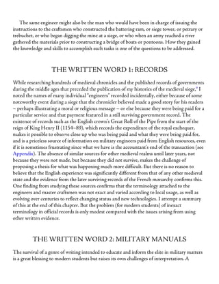 The same engineer might also be the man who would have been in charge of issuing the
instructions to the craftsmen who constructed the battering ram, or siege tower, or petrary or
trebuchet, or who began digging the mine at a siege, or who when an army reached a river
gathered the materials prior to constructing a bridge of boats or pontoons. How they gained
the knowledge and skills to accomplish such tasks is one of the questions to be addressed.
THE WRITTEN WORD 1: RECORDS
While researching hundreds of medieval chronicles and the published records of governments
during the middle ages that preceded the publication of my histories of the medieval siege,9
I
noted the names of many individual “engineers” recorded incidentally, either because of some
noteworthy event during a siege that the chronicler believed made a good story for his readers
– perhaps illustrating a moral or religious message – or else because they were being paid for a
particular service and that payment featured in a still surviving government record. The
existence of records such as the English crown’s Great Roll of the Pipe from the start of the
reign of King Henry II (1154–89), which records the expenditure of the royal exchequer,
makes it possible to observe close up who was being paid and what they were being paid for,
and is a priceless source of information on military engineers paid from English resources, even
if it is sometimes frustrating since what we have is the accountant’s end of the transaction (see
Appendix). The absence of similar sources for other medieval realms until later years, not
because they were not made, but because they did not survive, makes the challenge of
proposing a thesis for what was happening much more difficult. But there is no reason to
believe that the English experience was significantly different from that of any other medieval
state and the evidence from the later surviving records of the French monarchy confirms this.
One finding from studying these sources confirms that the terminology attached to the
engineers and master craftsmen was not exact and varied according to local usage, as well as
evolving over centuries to reflect changing status and new technologies. I attempt a summary
of this at the end of this chapter. But the problem (for modern students) of inexact
terminology in official records is only modest compared with the issues arising from using
other written evidence.
THE WRITTEN WORD 2: MILITARY MANUALS
The survival of a genre of writing intended to educate and inform the elite in military matters
is a great blessing to modern students but raises its own challenges of interpretation. A
 