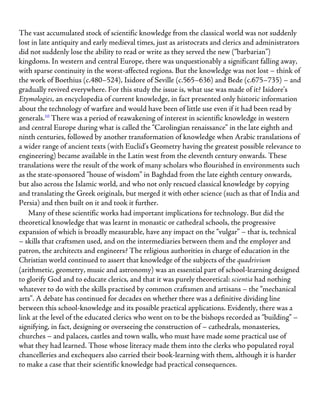 The vast accumulated stock of scientific knowledge from the classical world was not suddenly
lost in late antiquity and early medieval times, just as aristocrats and clerics and administrators
did not suddenly lose the ability to read or write as they served the new (“barbarian”)
kingdoms. In western and central Europe, there was unquestionably a significant falling away,
with sparse continuity in the worst-affected regions. But the knowledge was not lost – think of
the work of Boethius (c.480–524), Isidore of Seville (c.565–636) and Bede (c.675–735) – and
gradually revived everywhere. For this study the issue is, what use was made of it? Isidore’s
Etymologies, an encyclopedia of current knowledge, in fact presented only historic information
about the technology of warfare and would have been of little use even if it had been read by
generals.10
There was a period of reawakening of interest in scientific knowledge in western
and central Europe during what is called the “Carolingian renaissance” in the late eighth and
ninth centuries, followed by another transformation of knowledge when Arabic translations of
a wider range of ancient texts (with Euclid’s Geometry having the greatest possible relevance to
engineering) became available in the Latin west from the eleventh century onwards. These
translations were the result of the work of many scholars who flourished in environments such
as the state-sponsored “house of wisdom” in Baghdad from the late eighth century onwards,
but also across the Islamic world, and who not only rescued classical knowledge by copying
and translating the Greek originals, but merged it with other science (such as that of India and
Persia) and then built on it and took it further.
Many of these scientific works had important implications for technology. But did the
theoretical knowledge that was learnt in monastic or cathedral schools, the progressive
expansion of which is broadly measurable, have any impact on the “vulgar” – that is, technical
– skills that craftsmen used, and on the intermediaries between them and the employer and
patron, the architects and engineers? The religious authorities in charge of education in the
Christian world continued to assert that knowledge of the subjects of the quadrivium
(arithmetic, geometry, music and astronomy) was an essential part of school-learning designed
to glorify God and to educate clerics, and that it was purely theoretical: scientia had nothing
whatever to do with the skills practised by common craftsmen and artisans – the “mechanical
arts”. A debate has continued for decades on whether there was a definitive dividing line
between this school-knowledge and its possible practical applications. Evidently, there was a
link at the level of the educated clerics who went on to be the bishops recorded as “building” –
signifying, in fact, designing or overseeing the construction of – cathedrals, monasteries,
churches – and palaces, castles and town walls, who must have made some practical use of
what they had learned. Those whose literacy made them into the clerks who populated royal
chancelleries and exchequers also carried their book-learning with them, although it is harder
to make a case that their scientific knowledge had practical consequences.
 