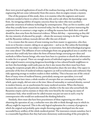 there were practical applications of much of the madrasa-learning, and that if the resulting
engineering did not come (ultimately) from this source, then its origins remain a mystery.
One of the purposes of this study, then, is to examine what the engineers and master
craftsmen needed to know to achieve what they did, and to ask where the knowledge came
from. An intriguing sideline of enquiry concerns those lay rulers who were ascribed a
particular awareness of military technology by contemporaries. They are few in number, and
what they actually knew cannot be recovered today, but the image of a prince instructing the
carpenters how to construct a siege engine, or telling the masons how thick their castle wall
should be, does arise from the historical evidence. Where did they – representing as they did
the tiny minority of educated lay people – obtain the necessary training to do this? Vegetius
and the Byzantine military manuals did not offer this sort of detail.
It is a truism that the source of most training was from master to apprentice, who then
went on to become a master, taking on an apprentice – and so on. But unless the knowledge
transmitted by this route was subject to change, to innovation, how did technological progress
ever come about? The diffusion of new technologies from one geographical area to another was
a process that could only have taken the form of human beings conveying new ideas and
methods to fellow human beings, who must have been in a position to absorb the information
in order for it to spread. There are enough stories of individual engineers spurned or exiled by
their original masters conveying dangerous knowledge to less cultured hostile neighbours to
see how this knowledge could easily pass on, but it also means that there must have been
among the recipients people able to absorb and themselves share the new ideas. One aspect in
particular of the lives of medieval military engineers (as well as technicians and craftsmen) that
risks appearing strange to modern readers is their mobility. This is because one of the critical
flaws of many views of medieval history, particularly among non-specialists, is to read
backwards from later times a whole number of concepts that are commonplace today but
which, quite simply, did not exist at the time. Ideas of nationality or national identity, normal
in modern history, are an anachronism for many medieval societies. When this history
recounts the career path of particular engineers, whether it be the men who served both the
Byzantine empire and its enemies or those who were hired by the warring city states of
renaissance Italy, what would now be called treason was just not seen in such a way by
contemporaries who would not understand the thinking behind it.
Similarly, there must also have been practitioners of these engineering arts who on
observing the operation of, say, a trebuchet were also able to think through ways in which its
efficacy might be improved. This is the only logical explanation for a century of progress in
which the original and probably quite simple throwing engine developed into the most
successful heavy artillery of the whole medieval period. The innovators remain nameless, but it
is a reasonable hypothesis that they had some elementary understanding of the principles by
 