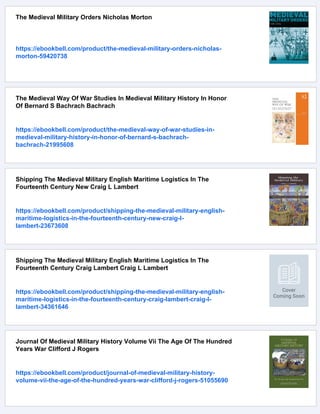 The Medieval Military Orders Nicholas Morton
https://ebookbell.com/product/the-medieval-military-orders-nicholas-
morton-59420738
The Medieval Way Of War Studies In Medieval Military History In Honor
Of Bernard S Bachrach Bachrach
https://ebookbell.com/product/the-medieval-way-of-war-studies-in-
medieval-military-history-in-honor-of-bernard-s-bachrach-
bachrach-21995608
Shipping The Medieval Military English Maritime Logistics In The
Fourteenth Century New Craig L Lambert
https://ebookbell.com/product/shipping-the-medieval-military-english-
maritime-logistics-in-the-fourteenth-century-new-craig-l-
lambert-23673608
Shipping The Medieval Military English Maritime Logistics In The
Fourteenth Century Craig Lambert Craig L Lambert
https://ebookbell.com/product/shipping-the-medieval-military-english-
maritime-logistics-in-the-fourteenth-century-craig-lambert-craig-l-
lambert-34361646
Journal Of Medieval Military History Volume Vii The Age Of The Hundred
Years War Clifford J Rogers
https://ebookbell.com/product/journal-of-medieval-military-history-
volume-vii-the-age-of-the-hundred-years-war-clifford-j-rogers-51055690
 