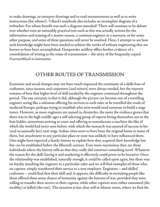 to make drawings, to interpret drawings and to read measurements as well as to write
instructions (for whom?). Villard’s notebook also includes an incomplete diagram of a
trebuchet. For whose benefit was such a diagram intended? There will continue to be debate
over whether even an ostensibly practical text such as this was actually written for the
information and training of a master mason, a common engineer or a surveyor, or for some
other purpose, and some of these questions will never be resolved. Here, I attempt to see how
such knowledge might have been needed to achieve the works of military engineering that are
known to have been accomplished. Gunpowder artillery offers further evidence of a
consolidation of writing as the route of transmission – the story of the frequently copied
Feuerwerkbuch is instructive.
OTHER ROUTES OF TRANSMISSION
Economic and social changes may not have much impacted the continuity of a skills base of
craftsmen, since masons and carpenters (and miners) were always needed, but the mystery
remains of how that higher level of skill needed by the engineer continued throughout the
period. The one certainty is that it did, although the picture can become one of a travelling
engineer acting like a salesman offering his services to each ruler as he travelled the roads of
medieval Europe, perhaps trying to establish who next would need someone to build a siege
tower. However, as more engineers are named in chronicles, the more the evidence grows that
there was in the high middle ages a self-selecting group of experts hiring themselves out to the
best bidder, sometimes arriving at court and offering to manufacture a machine the like of
which the world had never seen before, with which the monarch was assured of success in his
(and occasionally her) next siege. Italian cities seem to have been the original home to many of
them, but attachment to any particular place or state was unlikely to have influenced them.
One might have expected a family history to explain how they acquired their knowledge but
few can be established before the fifteenth century. Even more mysterious then are those
individuals where the history tells us that they really did construct something novel. Whatever
the reason for the skill, having it and marketing it effectively could prove to be lucrative. Once
the relationship was established, naturally enough, it could be called upon again, but there was
no loyalty attaching the engineer to a particular ruler and we will find examples of those who,
on capture, simply transferred their service to a new employer. Engineers – and skilled
craftsmen – could find that their skill and, it appears, the difficulty in recruiting people like
them offered them some chance of immunity against the horrors of war, provided they were
willing to transfer their service to their captors, while other captives were either ransomed (the
wealthy) or killed (the rest). The situation is less clear still in Islamic states, where we find the
 