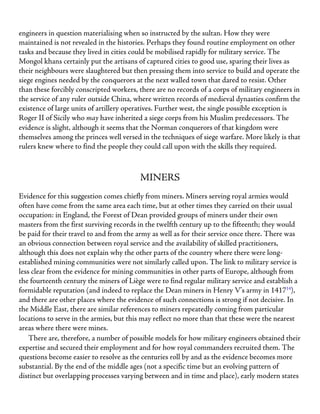 engineers in question materialising when so instructed by the sultan. How they were
maintained is not revealed in the histories. Perhaps they found routine employment on other
tasks and because they lived in cities could be mobilised rapidly for military service. The
Mongol khans certainly put the artisans of captured cities to good use, sparing their lives as
their neighbours were slaughtered but then pressing them into service to build and operate the
siege engines needed by the conquerors at the next walled town that dared to resist. Other
than these forcibly conscripted workers, there are no records of a corps of military engineers in
the service of any ruler outside China, where written records of medieval dynasties confirm the
existence of large units of artillery operatives. Further west, the single possible exception is
Roger II of Sicily who may have inherited a siege corps from his Muslim predecessors. The
evidence is slight, although it seems that the Norman conquerors of that kingdom were
themselves among the princes well versed in the techniques of siege warfare. More likely is that
rulers knew where to find the people they could call upon with the skills they required.
MINERS
Evidence for this suggestion comes chiefly from miners. Miners serving royal armies would
often have come from the same area each time, but at other times they carried on their usual
occupation: in England, the Forest of Dean provided groups of miners under their own
masters from the first surviving records in the twelfth century up to the fifteenth; they would
be paid for their travel to and from the army as well as for their service once there. There was
an obvious connection between royal service and the availability of skilled practitioners,
although this does not explain why the other parts of the country where there were long-
established mining communities were not similarly called upon. The link to military service is
less clear from the evidence for mining communities in other parts of Europe, although from
the fourteenth century the miners of Liège were to find regular military service and establish a
formidable reputation (and indeed to replace the Dean miners in Henry V’s army in 141714
),
and there are other places where the evidence of such connections is strong if not decisive. In
the Middle East, there are similar references to miners repeatedly coming from particular
locations to serve in the armies, but this may reflect no more than that these were the nearest
areas where there were mines.
There are, therefore, a number of possible models for how military engineers obtained their
expertise and secured their employment and for how royal commanders recruited them. The
questions become easier to resolve as the centuries roll by and as the evidence becomes more
substantial. By the end of the middle ages (not a specific time but an evolving pattern of
distinct but overlapping processes varying between and in time and place), early modern states
 