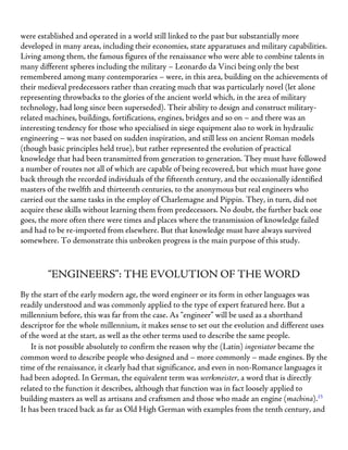 were established and operated in a world still linked to the past but substantially more
developed in many areas, including their economies, state apparatuses and military capabilities.
Living among them, the famous figures of the renaissance who were able to combine talents in
many different spheres including the military – Leonardo da Vinci being only the best
remembered among many contemporaries – were, in this area, building on the achievements of
their medieval predecessors rather than creating much that was particularly novel (let alone
representing throwbacks to the glories of the ancient world which, in the area of military
technology, had long since been superseded). Their ability to design and construct military-
related machines, buildings, fortifications, engines, bridges and so on – and there was an
interesting tendency for those who specialised in siege equipment also to work in hydraulic
engineering – was not based on sudden inspiration, and still less on ancient Roman models
(though basic principles held true), but rather represented the evolution of practical
knowledge that had been transmitted from generation to generation. They must have followed
a number of routes not all of which are capable of being recovered, but which must have gone
back through the recorded individuals of the fifteenth century, and the occasionally identified
masters of the twelfth and thirteenth centuries, to the anonymous but real engineers who
carried out the same tasks in the employ of Charlemagne and Pippin. They, in turn, did not
acquire these skills without learning them from predecessors. No doubt, the further back one
goes, the more often there were times and places where the transmission of knowledge failed
and had to be re-imported from elsewhere. But that knowledge must have always survived
somewhere. To demonstrate this unbroken progress is the main purpose of this study.
“ENGINEERS”: THE EVOLUTION OF THE WORD
By the start of the early modern age, the word engineer or its form in other languages was
readily understood and was commonly applied to the type of expert featured here. But a
millennium before, this was far from the case. As “engineer” will be used as a shorthand
descriptor for the whole millennium, it makes sense to set out the evolution and different uses
of the word at the start, as well as the other terms used to describe the same people.
It is not possible absolutely to confirm the reason why the (Latin) ingeniator became the
common word to describe people who designed and – more commonly – made engines. By the
time of the renaissance, it clearly had that significance, and even in non-Romance languages it
had been adopted. In German, the equivalent term was werkmeister, a word that is directly
related to the function it describes, although that function was in fact loosely applied to
building masters as well as artisans and craftsmen and those who made an engine (machina).15
It has been traced back as far as Old High German with examples from the tenth century, and
 