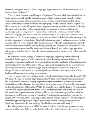 there were analogous words in Norse languages. Ingenieur was an early modern import into
German from the French.16
There is more than one possible origin of ingeniator. The most likely derivation is from the
Latin ingenium, which had the classical meaning of both a natural quality and, by further
derivation, cleverness, talent, genius; these senses became further transformed to signify
artifice or trickery and then developed into signifying a product of such artifice: engines.17
A
clever attempt was made a long time ago to suggest an alternative derivation based on finding
the word encignerius in a twelfth-century Italian source, used in the sense of someone
encircling a fortress (incignere).18
However, if one follows the appearance of the word in
Romance languages, this explanation does not seem to hold up. Numerous references have
been found in Old French to engigneurs where the word is directly linked to the term engin. As
in other languages, it is found describing both builders (architects) and constructors of military
engines, and in the sense of the builder being “ingenious”.19
Similar usage predominates in the
romances that entertained the nobility during the early part of the second millennium.20
The
same connections were found by students of both the Spanish and Italian languages, with
references to Castilian sources from the eleventh century and, as we have seen, Italian from the
twelfth.21
In Byzantine sources, a range of terms were employed, depending on the role being
described. At the top end of skills (for example, when describing someone who was the
equivalent of a modern architect), the word used is mechanikos, mechanic. Where the function
is more specifically that of the creator of siege equipment, Procopius used the term tekhnitai,
which normally means a craftsman, suggesting that this person was not the engineer in
charge.22
However, this word had a wider significance and could also mean people of both
higher and lower status according to the context.
There is an ingeniator recorded as a holder of lands in the English Domesday Book of 1086
(Waldin, who had ten landholdings directly from William the Conqueror in Lincolnshire),23
but other explicit references to early engineers using that word tend to be in later accounts.
Nonetheless, the link between the original and the acquired senses of the word is not unusual.
In describing the siege of Bréval in 1092 by the king of France and the duke of Normandy, the
early-twelfth-century chronicler Orderic Vitalis wrote that Robert of Bêlleme, who will be
discussed later, “ingeniosissimum artificem adducit, cuius ingeniosa sagacitas” was to be later
deployed in the Christian capture of Jerusalem. The chronicler seems to have enjoyed the
playful link between Robert’s ingenuity and the creation of siege engines.24
The term engineer
thereafter appears frequently in English government records, starting with payments to
Gaufridus ingeniator in the sole surviving Pipe Roll from the reign of Henry I.25
For a long time, those who would fit the loose definition of a military engineer as people
carrying out the many different tasks that fall within the modern scope of the term were also
 
