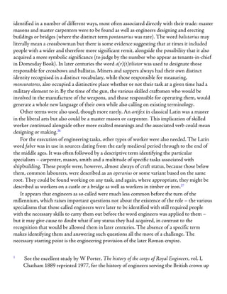 identified in a number of different ways, most often associated directly with their trade: master
masons and master carpenters were to be found as well as engineers designing and erecting
buildings or bridges (where the distinct term pontanarius was rare). The word balistarius may
literally mean a crossbowman but there is some evidence suggesting that at times it included
people with a wider and therefore more significant remit, alongside the possibility that it also
acquired a more symbolic significance (to judge by the number who appear as tenants-in-chief
in Domesday Book). In later centuries the word a(r)(t)tiliator was used to designate those
responsible for crossbows and ballistas. Miners and sappers always had their own distinct
identity recognised in a distinct vocabulary, while those responsible for measuring,
mensuratores, also occupied a distinctive place whether or not their task at a given time had a
military element to it. By the time of the gun, the various skilled craftsmen who would be
involved in the manufacture of the weapons, and those responsible for operating them, would
generate a whole new language of their own while also calling on existing terminology.
Other terms were also used, though more rarely. An artifex in classical Latin was a master
in the liberal arts but also could be a master mason or carpenter. This implication of skilled
worker continued alongside other more exalted meanings and the associated verb could mean
designing or making.26
For the execution of engineering tasks, other types of worker were also needed. The Latin
word faber was in use in sources dating from the early medieval period through to the end of
the middle ages. It was often followed by a descriptive term identifying the particular
specialism – carpenter, mason, smith and a multitude of specific tasks associated with
shipbuilding. These people were, however, almost always of craft status, because those below
them, common labourers, were described as an operarius or some variant based on the same
root. They could be found working on any task, and again, where appropriate, they might be
described as workers on a castle or a bridge as well as workers in timber or iron.27
It appears that engineers as so called were much less common before the turn of the
millennium, which raises important questions not about the existence of the role – the various
specialisms that those called engineers were later to be identified with still required people
with the necessary skills to carry them out before the word engineers was applied to them –
but it may give cause to doubt what if any status they had acquired, in contrast to the
recognition that would be allowed them in later centuries. The absence of a specific term
makes identifying them and answering such questions all the more of a challenge. The
necessary starting point is the engineering provision of the later Roman empire.
1
See the excellent study by W Porter, The history of the corps of Royal Engineers, vol. I,
Chatham 1889 reprinted 1977, for the history of engineers serving the British crown up
 
