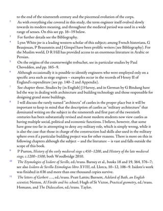 to the end of the nineteenth century and the piecemeal evolution of the corps.
2
As with everything else covered in this study, the term engineer itself evolved slowly
towards its modern meaning, and throughout the medieval period was used in a wide
range of senses. On this see pp. 16–19 below.
3
For further details see the Bibliography.
4
Lynn White jnr is a leading western scholar of this subject; among French historians, G
Beaujouan, P Braunstein and J Gimpel have been prolific writers (see Bibliography). For
the Muslim world, D R Hill has provided access to an enormous literature in Arabic or
Persian.
5
On the origins of the counterweight trebuchet, see in particular studies by Paul
Chevedden, and pp. 165–9.
6
Although occasionally it is possible to identify engineers who were employed only on a
specific area such as siege engines – examples occur in the records of Henry II of
England’s expenditure (see pp. 140–2 and Appendix).
7
See chapter three. Studies by (in English) J Harvey, and in German by G Bindung have
led the way in dealing with architecture and building technology and those responsible for
designing grand stone buildings.
8
I will discuss the rarely named “architects” of castles in the proper place but it will be
important to keep in mind that the description of castles as “military architecture” that
dominated writing on the subject in the nineteenth and first part of the twentieth
centuries has been substantially revised and most modern students now view castles as
having multiple social, political and economic functions. I believe, however, that some
have gone too far in attempting to deny any military role, which is simply wrong, while it
is also the case that those in charge of the construction had skills also used in the military
sphere even if a particular building project was for other reasons. There is more on this in
following chapters although the subject – and the literature – is vast and falls outside the
scope of this book.
9
P Purton, History of the early medieval siege c.450–1200, and History of the late medieval
siege, c.1200–1500, both Woodbridge 2010.
10
The Etymologies of Isidore of Seville, ed./trans. Barney et al., books 18 and 19, 364, 376–7;
see also Isidoro de Sevilla Etimologias libro XVIII, ed. Llorca, 10–12, 106–9. Isidore’s work
was finished in 636 and more than one thousand copies survive.
11
The letters of Gerbert …, ed./trans. Pratt Lattin; Burnett, Adelard of Bath, an English
scientist; Netton, Al Fārābi and his school; Hugh of St Victor, Practical geometry, ed./trans.
Homann, and The Didascalion, ed./trans. Taylor.
 