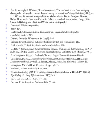 12
See, for example, E Whitney, ‘Paradise restored. The mechanical arts from antiquity
through the thirteenth century’, Transactions of the American Philosophical Society 80 (part
1), 1980 and for the continuing debate, works by Alessio, Bakar, Beaujean, Bennett,
Bodde, Braunstein, Contreni, Crombie, Folkerts, van den Hoven, Jolivet, Long, Ovitt,
Özdural, Radding and Clark, and White in the bibliography.
13
Discussed fully in chapter five.
14
See p. 224.
15
Diefenbach, Glossarium Latino-Germanicarum; Lexer, Mittelhochdeutsches
Handwörterbuch, 3, 773.
16
Grimm, Deutsches Wörterbuch, 14 (1) (2), 385.
17
Latham, Revised medieval Latin word-list from British and Irish sources, 249.
18
Feldhaus, Die Technik der Antike und des Mittelalters, 277.
19
Godefroy, Dictionnaire de l’ancienne langue française et de tout ses dialectes du IXe
au XVe
siècle, III, 169; Du Cange, Glossarium mediae et intimae Latinitatis (new edition), 360–1.
20
See examples in Gregory, Rothwell, Trotter, Anglo-Norman dictionary, 908–9.
21
Corominas, Pascual, Diccionario crítico etimologíco Castellano-Hispánico, III; Alonso,
Diccionario medieval Español, II; Battisti, Alessio, Dizionario etimologico Italiano, III.
22
Procopius, Wars, VIII, xi, 27 (Loeb ed. pp. 156–7).
23
Williams, Martin, Domesday Book, 945.
24
Ecclesiastical history of Orderic Vitalis, ed./trans. Chibnall, book VIII (vol. IV, 288–9)
25
Pipe Roll of 31 Henry I (Michaelmas 1130), 143.
26
Lewis and Short, Latin dictionary, 168.
27
Latham, Revised medieval Latin word-list, 323–4.
 