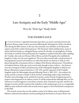 I
2
Late Antiquity and the Early “Middle Ages”
Were the “Dark Ages” Really Dark?
THE INHERITANCE
T IS NOW GENERALLY agreed by historians that there was much continuity between the
western Roman empire and its successors following the disintegration of the centralised
state during the fifth century. In the east, the continuity was unbroken as the Byzantine
empire survived for another thousand years. The Germanic tribal confederations, many of
whom had been living in or alongside Roman society for decades, set up kingdoms of whom
the Franks in northern Gaul and beyond, the Visigoths in southern Gaul then (after expelling
the Vandals, who took over Roman Africa) Iberia, and the Ostrogoths who established a
kingdom in Italy were the most significant. The new rulers (numerically a small minority of
the population) wanted and needed to use what they found, not destroy it. Only in a few
places had specific circumstances led to a collapse of the Roman infrastructure. The political
and military history of the age can be traced easily through written evidence – key features
were the reconquest of Africa and destruction of the Ostrogothic kingdom in Italy by east
Roman (Byzantine) emperor Justinian (r. 527–65), and the expansion of the Frankish
kingdom under the Merovingian dynasty following Clovis (r. 482–511) – but evidence for
society and the economy is harder to find, and here archaeology makes a big contribution.
Warfare and archaeology can be combined to permit a study of levels of engineering and to
propose what happened to its military version. It will be proposed that although there are few
references to named engineers across these centuries, they continued to operate; and that the
changes to society and the economy that took place as late antiquity gave way to a recognisably
different early medieval world in the seventh century appear to have had limited consequences
in this field.
The seventh century also saw the sudden creation of an Islamic state as Muhammad’s
followers achieved extraordinary victories pushing back the frontiers of eastern Rome and
 