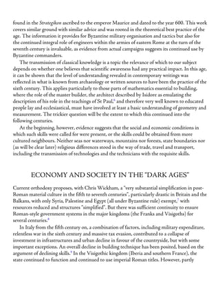 found in the Strategikon ascribed to the emperor Maurice and dated to the year 600. This work
covers similar ground with similar advice and was rooted in the theoretical best practice of the
age. The information it provides for Byzantine military organisation and tactics but also for
the continued integral role of engineers within the armies of eastern Rome at the turn of the
seventh century is invaluable, as evidence from actual campaigns suggests its continued use by
Byzantine commanders.
The transmission of classical knowledge is a topic the relevance of which to our subject
depends on whether one believes that scientific awareness had any practical impact. In this age,
it can be shown that the level of understanding revealed in contemporary writings was
reflected in what is known from archaeology or written sources to have been the practice of the
sixth century. This applies particularly to those parts of mathematics essential to building,
where the role of the master builder, the architect described by Isidore as emulating the
description of his role in the teachings of St Paul,6
and therefore very well known to educated
people lay and ecclesiastical, must have involved at least a basic understanding of geometry and
measurement. The trickier question will be the extent to which this continued into the
following centuries.
At the beginning, however, evidence suggests that the social and economic conditions in
which such skills were called for were present, or the skills could be obtained from more
cultured neighbours. Neither seas nor waterways, mountains nor forests, state boundaries nor
(as will be clear later) religious differences stood in the way of trade, travel and transport,
including the transmission of technologies and the technicians with the requisite skills.
ECONOMY AND SOCIETY IN THE “DARK AGES”
Current orthodoxy proposes, with Chris Wickham, a “very substantial simplification in post-
Roman material culture in the fifth to seventh centuries”, particularly drastic in Britain and the
Balkans, with only Syria, Palestine and Egypt (all under Byzantine rule) exempt,7
with
resources reduced and structures “simplified”. But there was sufficient continuity to ensure
Roman-style government systems in the major kingdoms (the Franks and Visigoths) for
several centuries.8
In Italy from the fifth century on, a combination of factors, including military expenditure,
relentless war in the sixth century and massive tax evasion, contributed to a collapse of
investment in infrastructures and urban decline in favour of the countryside, but with some
important exceptions. An overall decline in building technique has been posited, based on the
argument of declining skills.9
In the Visigothic kingdom (Iberia and southern France), the
state continued to function and continued to use imperial Roman titles. However, partly
 