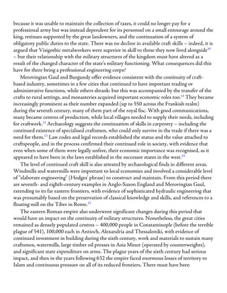 because it was unable to maintain the collection of taxes, it could no longer pay for a
professional army but was instead dependent for its personnel on a small entourage around the
king, retinues supported by the great landowners, and the continuation of a system of
obligatory public duties to the state. There was no decline in available craft skills – indeed, it is
argued that Visigothic metalworkers were superior in skill to those they now lived alongside10
– but their relationship with the military structures of the kingdom must have altered as a
result of the changed character of the state’s military functioning. What consequences did this
have for there being a professional engineering corps?
Merovingian Gaul and Burgundy offer evidence consistent with the continuity of craft-
based industry, sometimes in a few cities that continued to have important trading or
administrative functions, while others shrank: but this was accompanied by the transfer of the
crafts to rural settings, and monasteries acquired important economic roles too.11
They became
increasingly prominent as their number expanded (up to 550 across the Frankish realm)
during the seventh century, many of them part of the royal fisc. With good communications,
many became centres of production, while local villages needed to supply their needs, including
for craftwork.12
Archaeology suggests the continuation of skills in carpentry – including the
continued existence of specialised craftsmen, who could only survive in the trade if there was a
need for them.13
Law codes and legal records established the status and the value attached to
craftspeople, and in the process confirmed their continued role in society, with evidence that
even when some of them were legally unfree, their economic importance was recognised, as it
appeared to have been in the laws established in the successor states in the west.14
The level of continued craft skill is also attested by archaeological finds in different areas.
Windmills and watermills were important to local economies and involved a considerable level
of “elaborate engineering” (Hodges’ phrase) to construct and maintain. From this period there
are seventh- and eighth-century examples in Anglo-Saxon England and Merovingian Gaul,
extending to its far eastern frontiers, with evidence of sophisticated hydraulic engineering that
was presumably based on the preservation of classical knowledge and skills, and references to a
floating mill on the Tiber in Rome.15
The eastern Roman empire also underwent significant changes during this period that
would have an impact on the continuity of military structures. Nonetheless, the great cities
remained as densely populated centres – 400,000 people in Constantinople (before the terrible
plague of 541), 100,000 each in Antioch, Alexandria and Thessaloniki, with evidence of
continued investment in building during the sixth century, work and materials to sustain many
craftsmen, watermills, large timber oil presses in Asia Minor (operated by counterweights),
and significant state expenditure on arms. The plague years of the sixth century had serious
impact, and then in the years following 632 the empire faced enormous losses of territory to
Islam and continuous pressure on all of its reduced frontiers. There must have been
 