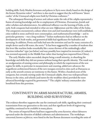 building skills. Early Muslim fortresses and palaces in Syria were clearly based on the design of
the former Byzantine rulers22
and there is also much to suggest that the well-known “desert
castles” of the Ummayad caliphs were built by Christian craftsmen.23
The subsequent flowering of science and culture under the rule of the caliphs represented a
fusion of existing knowledge and the re-employment of Christian, Zoroastrian, Jewish and
other scholars and administrators. An additional influence was the learning of India, as the
early Arab conquests had extended to what are now Afghanistan and the valley of the Indus.
The conquerors encountered a culture where iron and steel manufacture were well established,
cities walled in stone and brick were commonplace, and mathematical knowledge – and in
particular geometry – was a long tradition.24
Indian mathematics had an influence on the
development of Arab maths, and geometrical skills had significance for hydraulics and
surveying. In addition, Persia and India had seen the invention and use for many centuries of a
simple device used to lift water, the noria.25
It has been suggested by a number of students that
this lever-like machine looks remarkably like a stone thrower of the misleadingly called
“traction trebuchet” type (see below) and may possibly have inspired its invention (if, indeed, it
was invented separately in the Middle East rather than having been imported from China).
The early Muslim rulers succeeded, despite being a small minority, in absorbing the
knowledge and skills they did not possess without losing their specific identity. The result was
an amalgamation of existing science and philosophy to which the requirements of the new
regime for skills, in particular in measurement and counting, added new advances: the
magnificent architectural features of the new mosques erected in cities such as Damascus as
early as the seventh century are testimony to this fusion. Within a hundred years of the
conquests, but certainly starting under the Ummayad caliphs, there was widespread basic
literacy in the cities, and schools (and tutors for the wealthier elites) provided the more
advanced knowledge required by government.26
The caliphs’ military commanders also
benefitted from this provision.
CONTINUITY IN ARMS MANUFACTURE, ARMIES,
BUILDING AND SURVEYING?
The evidence therefore supports the case for continued craft skills, signifying their continued
transmission from one generation to the next; and that significant levels of engineering
capability continued to be available in many places.
The armies of imperial Rome had been supported by arms factories, where labourers
operated under the direction of skilled craftsmen and administrators. The workshops
concerned, known as fabricae, were listed in the late Roman document recording the units of
 