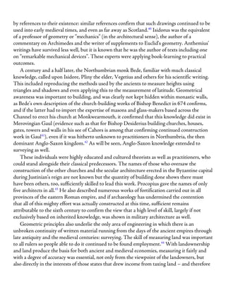 by references to their existence: similar references confirm that such drawings continued to be
used into early medieval times, and even as far away as Scotland.40
Isidorus was the equivalent
of a professor of geometry or “mechanics” (in the architectural sense), the author of a
commentary on Archimedes and the writer of supplements to Euclid’s geometry. Anthemius’
writings have survived less well, but it is known that he was the author of texts including one
on “remarkable mechanical devices”. These experts were applying book-learning to practical
outcomes.
A century and a half later, the Northumbrian monk Bede, familiar with much classical
knowledge, called upon Isidore, Pliny the elder, Vegetius and others for his scientific writing.
This included reproducing the methods used by the ancients to measure heights using
triangles and shadows and even applying this to the measurement of latitude. Geometrical
awareness was important to building, and was clearly not kept hidden within monastic walls,
as Bede’s own description of the church-building works of Bishop Benedict in 674 confirms,
and if the latter had to import the expertise of masons and glass-makers based across the
Channel to erect his church at Monkwearmouth, it confirmed that this knowledge did exist in
Merovingian Gaul (evidence such as that for Bishop Desiderius building churches, houses,
gates, towers and walls in his see of Cahors is among that confirming continued construction
work in Gaul41
), even if it was hitherto unknown to practitioners in Northumbria, the then
dominant Anglo-Saxon kingdom.42
As will be seen, Anglo-Saxon knowledge extended to
surveying as well.
These individuals were highly educated and cultured theorists as well as practitioners, who
could stand alongside their classical predecessors. The names of those who oversaw the
construction of the other churches and the secular architecture erected in the Byzantine capital
during Justinian’s reign are not known but the quantity of building done shows there must
have been others, too, sufficiently skilled to lead this work. Procopius gave the names of only
five architects in all.43
He also described numerous works of fortification carried out in all
provinces of the eastern Roman empire, and if archaeology has undermined the contention
that all of this mighty effort was actually constructed at this time, sufficient remains
attributable to the sixth century to confirm the view that a high level of skill, largely if not
exclusively based on inherited knowledge, was shown in military architecture as well.
Geometric principles also underlie the only area of engineering in which there is an
unbroken continuity of written material running from the days of the ancient empires through
late antiquity and the medieval centuries: surveying. The skill of measuring land was important
to all rulers so people able to do it continued to be found employment.44
With landownership
and land produce the basis for both ancient and medieval economies, measuring it fairly and
with a degree of accuracy was essential, not only from the viewpoint of the landowners, but
also directly in the interests of those states that drew income from taxing land – and therefore
 