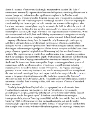also in the interests of those whose lands might be exempt from taxation The skills of
measurement were equally important for those establishing towns, something of importance in
western Europe only in later times, but significant throughout in the Muslim world.
Measurement was of course crucial to designing, planning and organising the construction of a
new building. The link to military purposes was through a number of activities requiring the
same knowledge and the same practical skills. A major role was reserved for engineers who
knew how to measure out and plan a camp for an army in the field, for which the practice of
ancient Rome was the basis. But also useful to a commander was having someone who could
measure (from a distance) the height of a wall so that siege ladders could be constructed. What
were the sources of such skills, how much did they require surveyors or engineers to actually
understand, and what practical examples survive to show that such skills definitely existed?
A group of Latin texts dating from the days of the early Roman empire but frequently
added to in later years have survived that spell out the science of measurement for land
surveyors. Known as the corpus agrimensorum,45
the body of surveyors’ texts and analysis of
their origins and contents give a good picture of what Roman surveyors needed to know. Some
groups of manuscripts dated originally from fifth-century Italy but were based on earlier
writings. The empire was run in practice from local towns and it is a reasonable proposition
that there was regular employment for a large body of surveyors. This in turn called into being
texts to instruct them. Copying continued into late antiquity and the early middle ages.
Analysis of the instructions shows, among other things, common approaches to systems of
measurement and the use of various pieces of equipment to enable the task, including
measuring where the land was hilly or crossed by waterways. This required knowledge of
geometry. It is not clear exactly how much, and how far a surveyor could have managed with
the most basic understanding of shapes and angles, but it has been argued that the texts were
rooted in the geometric principles enunciated by Euclid and reproduced by Boethius.46
Attention has been drawn, for example, to the remarkable uniformity of the size and shape of
settlements identified from Merovingian Gaul, with some evidence of the use of a standard
foot as a measure.47
Similarly, in Anglo-Saxon England, it has been proposed that settlements in Kent,
Northumbria, Mercia and East Anglia were laid out “with the aid of pre-surveyed,
geometrically precise grids, employing a short perch (about 4.6 metres) in which a frequent
base module was the four-perch square”. It has been concluded from archaeological
investigation of the palace at Yeavering (around 600) and the church of Sts Peter and Paul at
Canterbury (597–618) that sites were laid out in grids using the rods and devices for
measuring right angles that were the basis of the methods of the agrimensores, and that if the
first examples were executed by borrowed Frankish engineers, the knowledge seems to have
 