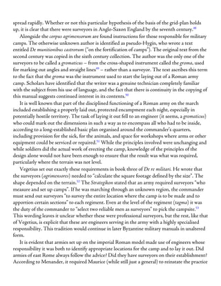 spread rapidly. Whether or not this particular hypothesis of the basis of the grid-plan holds
up, it is clear that there were surveyors in Anglo-Saxon England by the seventh century.48
Alongside the corpus agrimensorum are found instructions for those responsible for military
camps. The otherwise unknown author is identified as pseudo-Hygin, who wrote a text
entitled De munitionibus castrorum (“on the fortification of camps”). The original text from the
second century was copied in the sixth century collection. The author was the only one of the
surveyors to be called a gromaticus – from the cross-shaped instrument called the groma, used
for marking out angles and straight lines49
– rather than a surveyor. The text ascribes this term
to the fact that the groma was the instrument used to start the laying out of a Roman army
camp. Scholars have identified that the writer was a genuine technician completely familiar
with the subject from his use of language, and the fact that there is continuity in the copying of
this manual suggests continued interest in its contents.50
It is well known that part of the disciplined functioning of a Roman army on the march
included establishing a properly laid out, protected encampment each night, especially in
potentially hostile territory. The task of laying it out fell to an engineer (it seems, a gromaticus)
who could mark out the dimensions in such a way as to encompass all who had to be inside,
according to a long-established basic plan organised around the commander’s quarters,
including provision for the sick, for the animals, and space for workshops where arms or other
equipment could be serviced or repaired.51
While the principles involved were unchanging and
while soldiers did the actual work of erecting the camp, knowledge of the principles of the
design alone would not have been enough to ensure that the result was what was required,
particularly where the terrain was not level.
Vegetius set out exactly these requirements in book three of De re militari. He wrote that
the surveyors (agrimensores) needed to “calculate the square footage defined by the size”. The
shape depended on the terrain.52
The Strategikon stated that an army required surveyors “who
measure and set up camps”. If he was marching through an unknown region, the commander
must send out surveyors “to survey the entire location where the camp is to be made and to
apportion certain sections” to each regiment. Even at the level of the regiment (tagma) it was
the duty of the commander to “select two reliable men as surveyors” to pick the campsite.53
This wording leaves it unclear whether these were professional surveyors, but the rest, like that
of Vegetius, is explicit that these are engineers serving in the army with a highly specialised
responsibility. This tradition would continue in later Byzantine military manuals in unaltered
form.
It is evident that armies set up on the imperial Roman model made use of engineers whose
responsibility it was both to identify appropriate locations for the camp and to lay it out. Did
armies of east Rome always follow the advice? Did they have surveyors on their establishment?
According to Menander, it required Maurice (while still just a general) to reinstate the practice
 