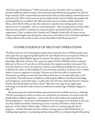 which his army had forgotten.54
Other chronicle accounts of warfare refer to camps but
provide insufficient detail to make it clear who had responsibility for laying them out. But the
long continuity of the recommendations showed that this was what military commanders were
expected to do. What of the successor states in Italy and the west? It is likely that people with
surveying skills were available in the fifth and sixth centuries in Italy, southern Gaul and
Iberia, and in North Africa, or else why continue to copy the texts making up the corpus
agrimensorum? It is possible – this is a contentious point – that new generations of units of the
imperial army, settled as “colonists” in various locations, maintained earlier traditions of
organisation. There is evidence that Frankish and Visigothic leaders did, of course, set up
camps around besieged cities during their many wars, and evidence from a Frankish expedition
to Italy indicates that on this occasion at least they followed the Roman practice.55
OTHER EVIDENCE OF MILITARY OPERATIONS
The little (and none of it contemporary) information about the nature of Muhammad’s army
does imply that any engineering skill used by the early Muslim forces was imported. When in
627 Muhammad held Medina against his enemies, his defence was reinforced with the
knowledge offered by a Persian. His capture by siege of Ta’if in 630 followed his sending of
followers to Yemen to “learn the use of the testudo, the catapult and other instruments” but
since they had yet to return, he turned to a Persian named Salman (perhaps the same man as
at Medina) for advice on the building of a stone-throwing catapult (a manjanīq) and a cowhide
shelter to cover an approach to the gate. His men may have been able to construct the
instruments according to instructions but did not know how to use them effectively, so the
attack failed. This information is helpful in confirming the diffusion of technical knowledge,
and of engineers, around the region, as well as the role of Yemen, which had become a Persian
domain and had developed an urban culture.56
But there is no sign of any engineering
technology in use by the Arabs in their successful seven-month siege of Babylon (Egypt) in
640–41.57
Reconstructing early medieval military operations from the available sources is a challenge.
The few contemporary written accounts were rarely from eye-witnesses. Accounts written by
people without military experience – such as the clerics who made up the majority of the
literate population – can be just as misleading the more they appear to be detailed, in the same
way that modern journalists commenting on wars are prone to blunders rooted in their
ignorance of the realities of their subject. When it comes to reconstructing the role of
engineers – whether this takes the form of those erecting camps or field fortifications, or
building siege equipment, or preparing and operating artillery, or perhaps charged with getting
 