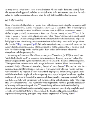 an army across a wide river – there is usually silence. All that can be done is to identify from
the sources what happened, and then to conclude what skills were needed to achieve the tasks
called for by the commander, who was often the only individual identified by name.
(a) Bridge-building
Some of the stone bridges built in Roman times still exist, demonstrating the engineering skill
and awareness involved in their construction. Knowledge at least of the effect of running water
and how to create foundations in different circumstances would have been needed to erect
timber bridges, probably the commonest form, but, of course, leaving no trace.58
There is the
visual evidence of Roman imperial practice preserved on “Trajan’s column”, the carved record
of the emperor’s Dacian campaign in the third century that shows his soldiers and engineers
bridging streams, constructing canoes to cross rivers and erecting a substantial bridge across
the Danube59
[Fig.1; compare Fig. 2]. With the reduction in state revenues, infrastructure that
required continuous maintenance which continued to be the responsibility of the state must
have relied increasingly on the relevant public duty, and its enforcement, which was
everywhere and always unpopular.
According to Ammianus Marcellinus, the emperor Valentinian (in 369) instructed men
“skilled in hydraulic work” to undertake the massive job of diverting the river Neckar. The
labour was provided by a great number of soldiers but under the direction of these engineers.
Three years later, the same ruler had a bridge built across the river Rhine, constructed by
means of a bridge of boats with its roadway formed of timber beams.60
The need to cross rivers
remained a constant for military operations, of course, and the traditional Roman methods
were spelled out by Vegetius. If there was no ford, he proposed either driving in piles across
which boards should be placed; or for temporary structures, a bridge of barrels tied together
and covered, again, with boards. He recommended commanders to convey monoxyli, “which
are shallow … hollowed-out canoes”, with the army, along with planks and nails. “The bridge
thus speedily constructed”, tied together by ropes kept for the purpose, “provides the solidity
of masonry architecture in quick time.” The continuity with the activities described by
Ammianus Marcellinus is evident, as is the judgement that this superficially straightforward
operation would actually have to be done under the direction of people qualified and
experienced in organising getting an army across a large stretch of flowing water.61
 